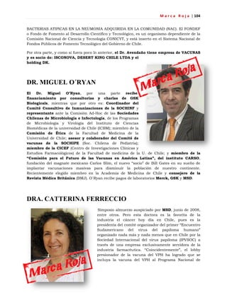 M a r c a R o j a | 104
BACTERIAS ATIPICAS EN LA NEUMONIA ADQUIRIDA EN LA COMUNIDAD (NAC). El FONDEF
o Fondo de Fomento al Desarrollo Científico y Tecnológico, es un organismo dependiente de la
Comisión Nacional de Ciencia y Tecnología CONICYT, y está inserto en el Sistema Nacional de
Fondos Públicos de Fomento Tecnológico del Gobierno de Chile.
Por otra parte, y como si fuera poco lo anterior, el Dr. Avendaño tiene empresa de VACUNAS
y es socio de: ISCONOVA, DESERT KING CHILE LTDA y el
holding DK.
DR. MIGUEL O´RYAN
El Dr. Miguel O’Ryan, por una parte recibe
financiamiento por consultorías y charlas de GSK
Biologicals, mientras que por otro es: Coordinador del
Comité Consultivo de Inmunizaciones de la SOCHINF y
representante ante la Comisión Ad-Hoc de las Sociedades
Chilenas de Microbiología e Infectología, de los Programas
de Microbiología y Virología del Instituto de Ciencias
Biomédicas de la universidad de Chile (ICBM); miembro de la
Comisión de Ética de la Facultad de Medicina de la
Universidad de Chile; asesor y colaborador del Comité de
vacunas de la SOCHIPE (Soc. Chilena de Pediatría);
miembro de la CICEF (Centro de Investigaciones Clínicas y
Estudios Farmacológicos) de la Facultad de medicina de la U. de Chile; y miembro de la
“Comisión para el Futuro de las Vacunas en América Latina”, del instituto CARSO,
fundación del magnate mexicano Carlos Slim, el nuevo ―socio‖ de Bill Gates en su sueño de
implantar vacunaciones masivas para disminuir la población de nuestro continente.
Recientemente elegido miembro en la Academia de Medicina de Chile y consejero de la
Revista Médica Británica (BMJ). O´Ryan recibe pagos de laboratorios Merck, GSK y MSD.
DRA. CATTERINA FERRECCIO
Simposio almuerzo auspiciado por MSD, junio de 2008,
entre otros. Pero esta doctora es la favorita de la
industria el cáncer hoy día en Chile, pues es la
presidenta del comité organizador del primer ―Encuentro
Sudamericano del virus del papiloma humano‖
organizado nada más y nada menos que en Chile por la
Sociedad Internacional del virus papiloma (IPVSOC) a
través de una empresa exclusivamente servidora de la
industria farmacéutica. ―Coincidentemente‖, el lobby
presionador de la vacuna del VPH ha logrado que se
incluya la vacuna del VPH al Programa Nacional de
 