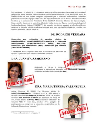 M a r c a R o j a | 105
Inoculaciones y el mismo 2014 empezarán a vacunar niñas y mujeres incautas e ignorantes del
peligro que estos médicos inescrupulosos avalan descaradamente. Esta doctora es ahora la
cabeza visible de esta infame campaña orquestada por la industria farmacéutica. Ferreccio
pertenece al llamado "equipo VPH-Chile" del Departamento de Salud Pública de la Universidad
Católica, y es actualmente Presidenta de la SOCHEPI (Sociedad Chilena de Epidemiología).
Para esconder lazos con la industria del cáncer nada mejor que figurar como financiada por el
fondo del gobierno chileno, FONDECYT. Así también nos tienen pagando a todos los chilenos
para que la farmafia no sólo venda sus vacunas, sino para que también haga sus estudios con
nuestro ignorante y servil auspicio.
DR. RODRIGO VERGARA
Honorarios por realización de estudios clínicos de
GlaxoSmithKline (GLAXO-SMITHKLINE);Asistencia a congresos
internacionales (GLAXO-SMITHKLINE, SANOFI PASTEUR);
Honorarios por conferencias (MSD); Honorarios por asesoría
(GLAXO-SMITHKLINE).
Y revisemos ahora algunos lazos con la industria de vacunas, de
quienes ―aportaron‖ con este documento en cuestión:
DRA. JUANITA ZAMORANO
Asistencia a cursos y congresos
nacionales y extranjeros apoyado por GLAXO-SMITHKLINE;
Asistencia a cursos financiados por MSD.
DRA. MARÍA TERESA VALENZUELA
Actual Directora del ISPCH, Fue Directora Médica de
Smithkline-Beecham en Chile entre 1.997 y 1.998; asistió a
reunión científica con auspicio de GSK en 2.004 y a reunión
científica con auspicio de Merck en diciembre de 2.006. O
sea, recibió dineros de GSK y MSD, los mismos fabricantes de
vacunas VPH. Y como éste, muchos otros ejemplos de
participación en congresos y simposios auspiciados por la
industria fabricante de vacunas. 58
58 Ver sus conflictos de interés en la página 69
 
