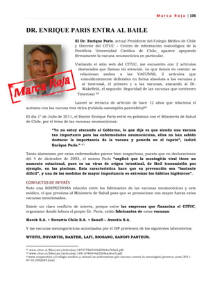 M a r c a R o j a | 106
DR. ENRIQUE PARIS ENTRA AL BAILE
El Dr. Enrique Paris, actual Presidente del Colegio Médico de Chile
y Director del CITUC – Centro de información toxicológica de la
Pontificia Universidad Católica de Chile, aparece apoyando
férreamente la vacuna neumocócica en particular.
Visitando el sitio web del CITUC, me encuentro con 2 artículos
destacados que llaman mi atención. Lo que tienen en común: se
relacionan ambos a las VACUNAS, 2 artículos que
coincidentemente defienden en forma absoluta a las vacunas y
al timerosal, el primero y a las vacunas, atacando al Dr.
Wakefield, el segundo: Seguridad de las vacunas que contienen
Timerosal 59
Lancet se retracta de artículo de hace 12 años que relaciona el
autismo con las vacuna tres vírica (rubéola-sarampión-parotiditis)60
El día 1° de Julio de 2011, el Doctor Enrique Paris entró en polémica con el Ministerio de Salud
de Chile, por el tema de las vacunas neumocócicas:
“Yo no estoy atacando al Gobierno, lo que dije es que siendo una vacuna
tan importante para las enfermedades neumocócicas, ellos no han sabido
destacar la importancia de la vacuna y ponerla en el tapete”, indicó
Enrique París.” 61
Tanto alarmismo por estas enfermedades parece bien sospechoso, puesto que en declaraciones
del 4 de diciembre de 2003, el mismo Paris “explicó que la meningitis viral tiene un
aumento estacional, pues es un virus de origen intestinal, de fácil transmisión por
ejemplo, en las piscinas. Esta característica hace que su prevención sea “bastante
difícil”, y una de las medidas de mayor importancia es extremar los hábitos higiénicos”.
CONFLICTOS DE INTERÉS
Noto una SOSPECHOSA relación entre los fabricantes de las vacunas neumocócicas y este
médico, el que presiona al Ministerio de Salud para que se promocione con mayor fuerza estas
vacunas mencionadas.
Existe un claro conflicto de interés, porque entre las empresas que financian el CITUC,
organismo donde labora el propio Dr. Paris, están fabricantes de estas vacunas:
Merck S.A. + Novartis Chile S.A. + Sanofi – Aventis S.A.
Y las vacunas meningocócicas autorizadas por el ISP provienen de los siguientes laboratorios:
WYETH, NOVARTIS, BAXTER, LAFI, BIOSANO, SANOFI PASTEUR.
59 www.cituc.cl/files/arc/articulos/18737796324bd5964a7b5a3.pdf
60 www.cituc.cl/files/arc/articulos/14912440444d25e9ea3ece5.pdf
61www.cooperativa.cl/colegio-medico-y-minsal-se-enfrentaron-por-vacuna-contra-la-meningitis/prontus_nots/2011-
07-01/092649.html
 