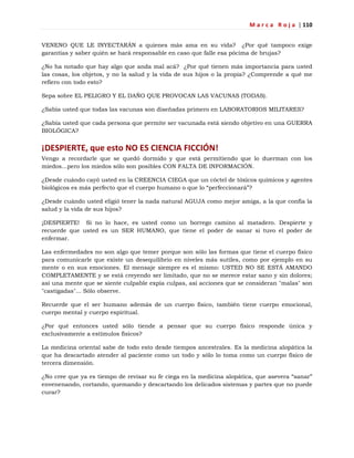 M a r c a R o j a | 110
VENENO QUE LE INYECTARÁN a quienes más ama en su vida? ¿Por qué tampoco exige
garantías y saber quién se hará responsable en caso que falle esa pócima de brujas?
¿No ha notado que hay algo que anda mal acá? ¿Por qué tienen más importancia para usted
las cosas, los objetos, y no la salud y la vida de sus hijos o la propia? ¿Comprende a qué me
refiero con todo esto?
Sepa sobre EL PELIGRO Y EL DAÑO QUE PROVOCAN LAS VACUNAS (TODAS).
¿Sabía usted que todas las vacunas son diseñadas primero en LABORATORIOS MILITARES?
¿Sabía usted que cada persona que permite ser vacunada está siendo objetivo en una GUERRA
BIOLÓGICA?
¡DESPIERTE, que esto NO ES CIENCIA FICCIÓN!
Vengo a recordarle que se quedó dormido y que está permitiendo que lo duerman con los
miedos...pero los miedos sólo son posibles CON FALTA DE INFORMACIÓN.
¿Desde cuándo cayó usted en la CREENCIA CIEGA que un cóctel de tóxicos químicos y agentes
biológicos es más perfecto que el cuerpo humano o que lo ―perfeccionará‖?
¿Desde cuándo usted eligió tener la nada natural AGUJA como mejor amiga, a la que confía la
salud y la vida de sus hijos?
¡DESPIERTE! Si no lo hace, es usted como un borrego camino al matadero. Despierte y
recuerde que usted es un SER HUMANO, que tiene el poder de sanar si tuvo el poder de
enfermar.
Las enfermedades no son algo que temer porque son sólo las formas que tiene el cuerpo físico
para comunicarle que existe un desequilibrio en niveles más sutiles, como por ejemplo en su
mente o en sus emociones. El mensaje siempre es el mismo: USTED NO SE ESTÁ AMANDO
COMPLETAMENTE y se está creyendo ser limitado, que no se merece estar sano y sin dolores;
así una mente que se siente culpable expía culpas, así acciones que se consideran "malas" son
"castigadas"... Sólo observe.
Recuerde que el ser humano además de un cuerpo físico, también tiene cuerpo emocional,
cuerpo mental y cuerpo espiritual.
¿Por qué entonces usted sólo tiende a pensar que su cuerpo físico responde única y
exclusivamente a estímulos físicos?
La medicina oriental sabe de todo esto desde tiempos ancestrales. Es la medicina alopática la
que ha descartado atender al paciente como un todo y sólo lo toma como un cuerpo físico de
tercera dimensión.
¿No cree que ya es tiempo de revisar su fe ciega en la medicina alopática, que asevera ―sanar‖
envenenando, cortando, quemando y descartando los delicados sistemas y partes que no puede
curar?
 