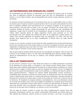 M a r c a R o j a | 111
LAS ENFERMEDADES SON MENSAJES DEL CUERPO
He comprobado que toda dolencia o enfermedad es un mensaje del cuerpo y que es la forma
que tiene el organismo humano de hacernos notar que hay un desequilibrio en nuestro
interior, y no me refiero al físico, sino al desequilibrio de nuestro cuerpo espiritual, mental y/o
emocional.
La medicina oriental contempla que el ser humano tiene que ser comprendido como un todo y
la atención para recuperar la salud no puede ponerse sólo en una parte, descuidando las otras.
Pero la medicina alopática hace precisamente eso: ni siquiera considera al ser humano en
forma holística, sino que sólo se limita a ser un simple ―mecánico‖ del cuerpo físico y sólo
considera cambios de partes y piezas descartando las que funcionan mal, sacándolas del
organismo. Luego viene la mentira de los transplantes, porque la versión oficial se jacta de
―salvar vidas‖ sacando partes de algún organismo muerto para ponerlas en un vivo
funcionando mal, pero siempre hay rechazo por parte de un organismo a partes ajenas a él
mismo. Pero nuestro organismo no funciona como un automóvil o un robot, sino que hay
muchos otros aspectos que no se están considerando al decidir hacer un nada natural
transplante.
Lo que no se le cuenta a la gente es que detrás de cada transplante hay involucrados fármacos
que les son recetados de por vida al que aceptó en su interior un pedazo de muerto, para seguir
engañando al organismo para que lidie con otras cosas, desviándole la atención para que no
tenga tiempo de rechazar el trozo muerto injertado.
Hay un gran negocio también detrás del tema de los transplantes de órganos. Abra los ojos. No
lo hacen ni por caridad ni amor a la vida. Sólo está disponible para quienes puedan pagar al
menos los medicamentos con los que se condena a los crédulos pacientes y desesperados
familiares.
¡NO A LOS TRANSPLANTES!
Lo que nunca le contaron es que ―cada célula del cuerpo es un reflejo plenamente consciente
de la vibración de vuestra alma, y al imponer a otro cuerpo vuestra matriz etérea y vuestro
tejido físico están violando absolutamente las leyes de la creación divina, interfieren en vuestro
karma mutuo y niegan a vuestra alma su viaje sin tropiezos de regreso a la luz. Un fragmento
de vuestro ser queda inexorablemente atado a otro individuo, y el destino del alma de ambos se
altera permanentemente.‖…―Algunos de vosotros habéis desarrollado vuestra conciencia y
sensibilidad para reconocer la música de vuestra alma: la vibración del wam. En cierto grado,
sentís y experimentáis cada célula, en verdad cada partícula subatómica, mientras ejecutáis la
vibración de la esencia de vuestra alma a través de las ondas de vuestro ser y hasta el mar de
la existencia. El trasplante de órganos donados, inevitablemente, crea una disonancia atonal
en el cuerpo del receptor, pues se ha interrumpido la totalidad en la sutileza de las frecuencias
vibratorias que trascienden vuestra esfera física; la música ha sido afectada. El donante, cuyo
wam está retenido como una vibración remota en el cuerpo del otro, queda atrapado en el
interior de la zona gris entre el Espíritu y la materia, la luz y la oscuridad.‖
―En ese lapso de tiempo, cuando el cuerpo aún vibra energéticamente aunque haya sido
declarado «clínicamente muerto» (un estado cuestionable determinado por fuerzas ajenas al
libre albedrío del individuo), todavía resuena la canción del alma y, por ende, el cuerpo debe
 