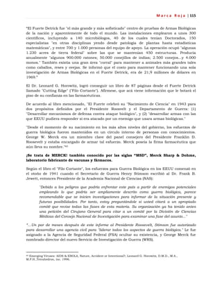 M a r c a R o j a | 115
―El Fuerte Detrick fue "el más grande y más sofisticado" centro de pruebas de Armas Biológicas
de la nación y aparentemente de todo el mundo. Las instalaciones emplearon a unos 300
científicos, incluyendo a 140 microbiólogos, 40 de los cuales tenían Doctorados, 150
especialistas "en otras disciplinas yendo desde patología de plantas hasta estadísticas
matemáticas", y entre 700 y 1.000 personas del equipo de apoyo. La operación ocupó "algunas
1.230 acres de tierra federal" sobre las que se mantenían 450 estructuras. Producía
anualmente "algunos 900.000 ratones; 50.000 conejillos de indias; 2.500 conejos...y 4.000
monos." También existía una gran área "corral" para mantener a animales más grandes tales
como caballos, reses y ovejas. Se informó que el costo para mantener funcionando una sola
investigación de Armas Biológicas en el Fuerte Detrick, era de 21,9 millones de dólares en
1969.‖
El Dr. Leonard G. Horowitz, logró conseguir un libro de 87 páginas desde el Fuerte Detrick
llamado "Cutting Edge" ("Filo Cortante"). Afírmese, que acá viene información que le botará el
piso de su confianza en las farmacéuticas.
De acuerdo al libro mencionado, "El Fuerte celebró su "Nacimiento de Ciencia" en 1943 para
dos propósitos definidos por el Presidente Roosvelt y el Departamento de Guerra: (1)
"Desarrollar mecanismos de defensa contra ataque biológico", y (2) "desarrollar armas con las
que EEUU pudiera responder si era atacado por un enemigo que usara armas biológicas."
"Desde el momento de su nacimiento en los más altos niveles del gobierno, los esfuerzos de
guerra biológica fueron mantenidos en un círculo interno de personas con conocimientos.
George W. Merck era un miembro clave del panel consejero del Presidente Franklin D.
Roosevelt y estaba encargado de armar tal esfuerzo. Merck poseía la firma farmacéutica que
aún lleva su nombre."65
¡Se trata de MERCK! también conocido por las siglas “MSD”, Merck Sharp & Dohme,
laboratorio fabricante de vacunas y fármacos.
Según el libro el "Filo Cortante", los esfuerzos para Guerra Biológica en los EEUU comenzó en
el otoño de 1941 cuando el Secretario de Guerra Henry Stimson escribió al Dr. Frank B.
Jewett, entonces Presidente de la Academia Nacional de Ciencias (NAS):
"Debido a los peligros que podría enfrentar este país a partir de enemigos potenciales
empleando lo que podría ser ampliamente descrito como guerra biológica, parece
recomendable que se inicien investigaciones para informar de la situación presente y
futuras posibilidades. Por tanto, estoy preguntándole si usted citará a un apropiado
comité que revise todas las fases de esta materia. Su organización ya ha tenido antes
una petición del Cirujano General para citar a un comité por la División de Ciencias
Médicas del Consejo Nacional de Investigación para examinar una fase del asunto..."
“…Un par de meses después de este informe al Presidente Roosevelt, Stimson fue autorizado
para desarrollar una agencia civil para "liderar todos los aspectos de guerra biológica." Le fue
asignado a la Agencia de Seguridad Federal (FSA) ocultar su existencia, y George Merck fue
nombrado director del nuevo Servicio de Investigación de Guerra (WRS).
65 Emerging Viruses: AIDS & EBOLA, Nature, Accident or Intentional?, Leonard G. Horowitz, D.M.D., M.A.,
M.P.H.,Tetrahedron, inc. 1996.
 