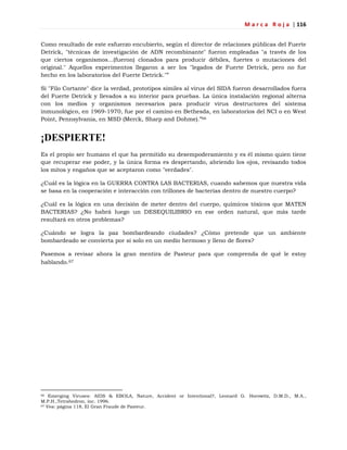 M a r c a R o j a | 116
Como resultado de este esfuerzo encubierto, según el director de relaciones públicas del Fuerte
Detrick, "técnicas de investigación de ADN recombinante" fueron empleadas "a través de los
que ciertos organismos...(fueron) clonados para producir débiles, fuertes o mutaciones del
original." Aquellos experimentos llegaron a ser los "legados de Fuerte Detrick, pero no fue
hecho en los laboratorios del Fuerte Detrick."‖
Si "Filo Cortante" dice la verdad, prototipos símiles al virus del SIDA fueron desarrollados fuera
del Fuerte Detrick y llevados a su interior para pruebas. La única instalación regional alterna
con los medios y organismos necesarios para producir virus destructores del sistema
inmunológico, en 1969-1970, fue por el camino en Bethesda, en laboratorios del NCI o en West
Point, Pennsylvania, en MSD (Merck, Sharp and Dohme).‖66
¡DESPIERTE!
Es el propio ser humano el que ha permitido su desempoderamiento y es él mismo quien tiene
que recuperar ese poder, y la única forma es despertando, abriendo los ojos, revisando todos
los mitos y engaños que se aceptaron como "verdades".
¿Cuál es la lógica en la GUERRA CONTRA LAS BACTERIAS, cuando sabemos que nuestra vida
se basa en la cooperación e interacción con trillones de bacterias dentro de nuestro cuerpo?
¿Cuál es la lógica en una decisión de meter dentro del cuerpo, químicos tóxicos que MATEN
BACTERIAS? ¿No habrá luego un DESEQUILIBRIO en ese orden natural, que más tarde
resultará en otros problemas?
¿Cuándo se logra la paz bombardeando ciudades? ¿Cómo pretende que un ambiente
bombardeado se convierta por sí solo en un medio hermoso y lleno de flores?
Pasemos a revisar ahora la gran mentira de Pasteur para que comprenda de qué le estoy
hablando.67
66 Emerging Viruses: AIDS & EBOLA, Nature, Accident or Intentional?, Leonard G. Horowitz, D.M.D., M.A.,
M.P.H.,Tetrahedron, inc. 1996.
67 Vea: página 118, El Gran Fraude de Pasteur.
 