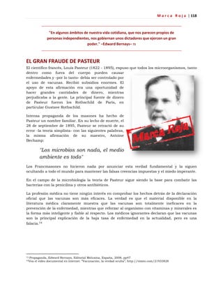 M a r c a R o j a | 118
"En algunos ámbitos de nuestra vida cotidiana, que nos parecen propios de
personas independientes, nos gobiernan unos dictadores que ejercen un gran
poder." –Edward Bernays– 73
EL GRAN FRAUDE DE PASTEUR
El científico francés, Louis Pasteur (1822 - 1895), expuso que todos los microorganismos, tanto
dentro como fuera del cuerpo pueden causar
enfermedades y -por lo tanto- debía ser controlado por
el uso de vacunas. Recibió subsidios enormes. El
apoyo de esta afirmación era una oportunidad de
hacer grandes cantidades de dinero, mientras
perjudicaba a la gente. La principal fuente de dinero
de Pasteur fueron los Rothschild de París, en
particular Gustave Rothschild.
Intensa propaganda de los masones ha hecho de
Pasteur un nombre familiar. En su lecho de muerte, el
28 de septiembre de 1895, Pasteur se retractó de su
error -la teoría simplista- con las siguientes palabras,
la misma afirmación de su maestro, Antoine
Bechamp:
"Los microbios son nada, el medio
ambiente es todo"
Los Francmasones no hicieron nada por anunciar esta verdad fundamental y la siguen
ocultando a todo el mundo para mantener las falsas creencias impuestas y el miedo imperante.
En el campo de la microbiología la teoría de Pasteur sigue siendo la base para combatir las
bacterias con la penicilina y otros antibióticos.
La profesión médica no tiene ningún interés en comprobar los hechos detrás de la declaración
oficial que las vacunas son más eficaces. La verdad es que el material disponible en la
literatura médica claramente muestra que las vacunas son totalmente ineficaces en la
prevención de la enfermedad, mientras que reforzar al organismo con vitaminas y minerales es
la forma más inteligente y fiable al respecto. Los médicos ignorantes declaran que las vacunas
son la principal explicación de la baja tasa de enfermedad en la actualidad, pero es una
falacia.74
73 Propaganda, Edward Bernays, Editorial Melusina, España, 2008, pp47
74Vea el video documental en internet: ‖Vacunación, la verdad oculta‖, http://vimeo.com/21933828
 