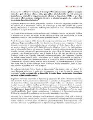 M a r c a R o j a | 120
Bechamp dice en El tercer elemento de la sangre: “Todas las materias orgánicas naturales
(materias que vivieron alguna vez), protegidas absolutamente de los gérmenes
atmosféricos, invariable y espontáneamente alteran y fermentan, debido a que ellas
necesaria e inherentemente contienen dentro de sí mismas los agentes de su alteración
espontánea, digestión, disolución.”
El profesor Bechamp, uno de los más grandes científicos de Francia, fue profesor en la Escuela
de Farmacia en la Facultad de Ciencias en Estrasburgo, y más tarde profesor de Química
Médica y Farmacia en la Universidad de Montpellier, miembro de varias sociedades científicas y
Caballero de la Legión de Honor.
Un ejemplo de su trabajo es cuando Bechamp, después de experimentar con almidón, dudó de
la creencia que la caña de azúcar, al ser disuelta en agua, era transformada en forma
espontánea en azúcar (una mezcla en partes iguales de glucosa y fructosa).
A raíz de esto, en mayo de 1854, Antoine Bechamp emprendió una serie de observaciones en
su llamado ―Experimento Beacon‖. En éste, disolvió caña de azúcar pura en agua en 11 frascos
de vidrio conteniendo aire, pero sellados. Agregó un químico a 9 de los frascos. En la solución
sin químicos apareció moho a los 30 días y la inversión del azúcar entonces fue rápida, pero no
pasó lo mismo en los frascos con químicos. Esto dejó al moho sin explicación, así que Bechamp
procedió con más observaciones para determinar su origen. Llenó 11 frascos completamente
con agua y caña de azúcar, vertió un poco de líquido de 2 de ellos para que tuvieran un poco
de aire en contacto con el líquido. En ambos frascos apareció moho y alteraciones en el líquido.
En ambos frascos apareció moho y alteraciones en el líquido, mientras que en los otros 9
termos donde no había aire, tampoco se produjo la formación de moho ni inversión del azúcar.
Claramente era necesario el aire para que apareciera moho y ocurriera el proceso en el azúcar.
Esto probó más allá de toda duda que jamás existió una acción ―espontánea‖, como se creía,
para producir la inversión de la caña de azúcar.
Sin embargo, más tarde Pasteur llamó a la fermentación ―vida sin aire o vida sin oxígeno‖. En
tanto, Bechamp probó que el moho era un organismo vivo y que la caña de azúcar fue
procesada “…sólo en proporción al desarrollo de moho. Esas vegetaciones elementales
entonces actúan como fermentos.‖
El profesor Bechamp comprendió la formación y crecimiento del moho y fermentos en 1854,
años antes que Pasteur, mientras este último aún se aferraba a la idea que tanto el moho como
los fermentos ―cobran vida espontáneamente‖, aunque todas sus soluciones contenían
levadura muerta o caldo de levadura que llevaban gérmenes o fermentos desde el comienzo.
Pasteur concluyó que el fermento es una sustancia viva, aunque afirma que esto ―no puede ser
irrefutablemente demostrado‖. Pero Bechamp lo demostró ―irrefutablemente‖ en su paper
científico publicado, donde explica completamente el fenómeno de la fermentación como algo
debido a la nutrición de organismos vivos: absorción, asimilación y excreción.
Bechamp fue el primero en distinguir entre el fermento ―organizado‖ o vivo (que es activo y
actuaba directamente sobre el azúcar, causando una rápida inversión) y el fermento soluble (la
versión en estado inerte que puede ser obtenido aplastando el moho). Bechamp nombró a esta
sustancia Zimasa en el paper ―Memorias en fermentación por fermentos organizados‖, de 1864.
 