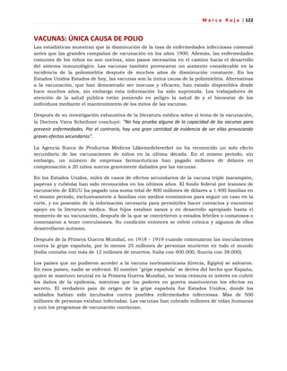 M a r c a R o j a | 122
VACUNAS: ÚNICA CAUSA DE POLIO
Las estadísticas muestran que la disminución de la tasa de enfermedades infecciosas comenzó
antes que las grandes campañas de vacunación en los años 1900. Además, las enfermedades
comunes de los niños no son nocivas, sino pasos necesarios en el camino hacia el desarrollo
del sistema inmunológico. Las vacunas también provocaron un aumento considerable en la
incidencia de la poliomielitis después de muchos años de disminución constante. En los
Estados Unidos Estados de hoy, las vacunas son la única causa de la poliomielitis. Alternativas
a la vacunación, que han demostrado ser inocuas y eficaces, han estado disponibles desde
hace muchos años, sin embargo esta información ha sido suprimida. Los trabajadores de
atención de la salud pública están poniendo en peligro la salud de y el bienestar de los
individuos mediante el mantenimiento de los mitos de las vacunas.
Después de su investigación exhaustiva de la literatura médica sobre el tema de la vacunación,
la Doctora Viera Scheibner concluyó: "No hay prueba alguna de la capacidad de las vacunas para
prevenir enfermedades. Por el contrario, hay una gran cantidad de evidencia de ser ellas provocando
graves efectos secundarios".
La Agencia Sueca de Productos Médicos Läkemedelsverket no ha reconocido un solo efecto
secundario de las vacunaciones de niños en la última década. En el mismo período, sin
embargo, un número de empresas farmacéuticas han pagado millones de dólares en
compensación a 20 niños suecos gravemente dañados por las vacunas.
En los Estados Unidos, miles de casos de efectos secundarios de la vacuna triple (sarampión,
paperas y rubéola) han sido reconocidos en los últimos años. El fondo federal por lesiones de
vacunación de EEUU ha pagado una suma total de 800 millones de dólares a 1.400 familias en
el mismo período, exclusivamente a familias con medios económicos para seguir un caso en la
corte, y en posesión de la información necesaria para permitirles hacer contactos y encontrar
apoyo en la literatura médica. Sus hijos estaban sanos y en desarrollo apropiado hasta el
momento de su vacunación, después de la que se convirtieron a estados febriles o comatosos o
comenzaron a tener convulsiones. Su condición entonces se volvió crónica y algunos de ellos
desarrollaron autismo.
Después de la Primera Guerra Mundial, en 1918 - 1919 cuando comenzaron las inoculaciones
contra la gripe española, por lo menos 25 millones de personas murieron en todo el mundo
(India contaba con más de 12 millones de muertos, Italia con 400.000, Suecia con 38.000).
Los países que no pudieron acceder a la vacuna norteamericana (Grecia, Egipto) se salvaron.
En esos países, nadie se enfermó. El nombre "gripe española" se deriva del hecho que España,
quien se mantuvo neutral en la Primera Guerra Mundial, no tenía censura ni interés en cubrir
los daños de la epidemia, mientras que los poderes en guerra mantuvieron los efectos en
secreto. El verdadero país de origen de la gripe española fue Estados Unidos, donde los
soldados habían sido incubados contra posibles enfermedades infecciosas. Más de 500
millones de personas estaban infectadas. Las vacunas han cobrado millones de vidas humanas
y aún los programas de vacunación continúan.
 