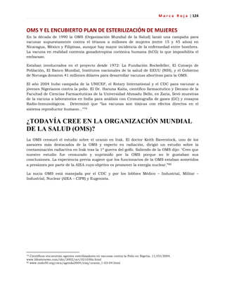 M a r c a R o j a | 124
OMS Y EL ENCUBIERTO PLAN DE ESTERILIZACIÓN DE MUJERES
En la década de 1990 la OMS (Organización Mundial de la Salud) lanzó una campaña para
vacunar supuestamente contra el tétanos a millones de mujeres (entre 15 y 45 años) en
Nicaragua, México y Filipinas, aunque hay mayor incidencia de la enfermedad entre hombres.
La vacuna en realidad contenía gonadotropina coriónica humana (hCG) lo que imposibilita el
embarazo.
Estaban involucrados en el proyecto desde 1972: La Fundación Rockefeller, El Consejo de
Población, El Banco Mundial, Institutos nacionales de la salud de EEUU (NIH), y el Gobierno
de Noruega donaron 41 millones dólares para desarrollar vacunas abortivas para la OMS.
El año 2004 hubo campaña de la UNICEF, el Rotary International y el CDC para vacunar a
jóvenes Nigerianos contra la polio. El Dr. Haruna Kaita, científico farmacéutico y Decano de la
Facultad de Ciencias Farmacéuticas de la Universidad Ahmadu Bello, en Zaria, llevó muestras
de la vacuna a laboratorios en India para análisis con Cromatografía de gases (GC) y ensayos
Radio-Inmunológicos. Determinó que ―las vacunas son tóxicas con efectos directos en el
sistema reproductor humano...‖79
¿TODAVÍA CREE EN LA ORGANIZACIÓN MUNDIAL
DE LA SALUD (OMS)?
La OMS censuró el estudio sobre el uranio en Irak. El doctor Keith Baverstock, uno de los
asesores más destacados de la OMS y experto en radiación, dirigió un estudio sobre la
contaminación radiactiva en Irak tras la 1ª guerra del golfo. Saliendo de la OMS dijo: "Creo que
nuestro estudio fue censurado y suprimido por la OMS porque no le gustaban sus
conclusiones. La experiencia previa sugiere que los funcionarios de la OMS estaban sometidos
a presiones por parte de la AIEA cuyo objetivo es promover la energía nuclear.‖80
La sucia OMS está manejada por el CDC y por los lobbies Médico – Industrial, Militar –
Industrial, Nuclear (AIEA – CIPR) y Eugenista.
79 Científicos encuentran agentes esterilizadores en vacunas contra la Polio en Nigeria, 11/03/2004,
www.lifesitenews.com/ldn/2002/oct/021030a.html
80 www.nodo50.org/csca/agenda2004/iraq/uranio_1-03-04.html
 