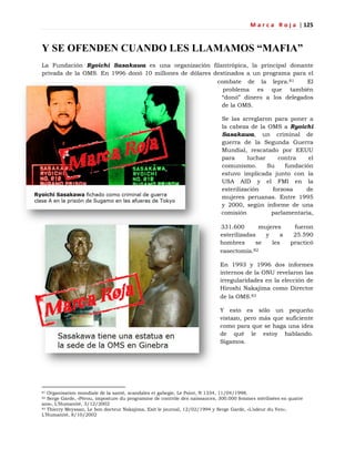 M a r c a R o j a | 125
Y SE OFENDEN CUANDO LES LLAMAMOS “MAFIA”
La Fundación Ryoichi Sasakawa es una organización filantrópica, la principal donante
privada de la OMS. En 1996 donó 10 millones de dólares destinados a un programa para el
combate de la lepra.81 El
problema es que también
―donó‖ dinero a los delegados
de la OMS.
Se las arreglaron para poner a
la cabeza de la OMS a Ryoichi
Sasakawa, un criminal de
guerra de la Segunda Guerra
Mundial, rescatado por EEUU
para luchar contra el
comunismo. Su fundación
estuvo implicada junto con la
USA AID y el FMI en la
esterilización forzosa de
mujeres peruanas. Entre 1995
y 2000, según informe de una
comisión parlamentaria,
331.600 mujeres fueron
esterilizadas y a 25.590
hombres se les practicó
vasectomía.82
En 1993 y 1996 dos informes
internos de la ONU revelaron las
irregularidades en la elección de
Hiroshi Nakajima como Director
de la OMS.83
Y esto es sólo un pequeño
vistazo, pero más que suficiente
como para que se haga una idea
de qué le estoy hablando.
Sigamos.
81 Organisation mondiale de la santé, scandales et gabegie, Le Point, N 1334, 11/04/1998.
82 Serge Garde, «Pérou, imposture du programme de contrôle des naissances, 300.000 femmes stérilisées en quatre
ans», L‘Humanité, 3/12/2002
83 Thierry Meyssan, Le bon docteur Nakajima, Exit le journal, 12/02/1994 y Serge Garde, «L‘odeur du Yen»,
L‘Humanité, 8/10/2002
 