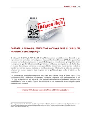 M a r c a R o j a | 126
GARDASIL Y CERVARIX: PELIGROSAS VACUNAS PARA EL VIRUS DEL
PAPILOMA HUMANO (VPH) 84
El 6 de Junio de 2.006, la FDA (Food & Drug Administration) aprobó la vacuna Gardasil, la que
supuestamente combatiría ciertos tipos de Virus del Papiloma Humano (VPH), los que se han
asumido por las farmacéuticas en su publicidad engañosa como la causa principal de cáncer
en mujeres, lo que ha sido desmentido por diversos médicos e investigadores a la fecha. Esta
ya es una discusión de relevancia puesto que el lobby farmacéutico ha arremetido en todo el
mundo, a pesar de muchas noticias de parálisis, muertes fulminantes y miles de reacciones
adversas en jóvenes mujeres que creyeron en la publicidad que apela al miedo de las
personas.85
Las vacunas que prometen el imposible son: GARDASIL (Merck Sharp & Dome) y CERVARIX
(GlaxoSmithKline). La primera dice prevenir cáncer de 4 tipos de virus papiloma (tipos 6, 11,
16, 18) y la segunda, de dos (tipos 16 y 18). Curioso al menos que Gardasil esté aprobada para
niñas desde 9 años de edad, a pesar del hecho que en las pruebas de la vacuna participaron
niñas de hasta 11 años.
Sólo en el 2007, Gardasil le reportó a Merck 1.500 millones de dólares
84 La segunda semana de diciembre de 2013 se publicó en la Revista Americana de Inmunología Reproductiva, que las
vacunas Gardasil y Cervarix gatillan falla primaria de ovarios: http://www.ncbi.nlm.nih.gov/pubmed/23902317
85 Ver: www.JudicialWatch.org
 