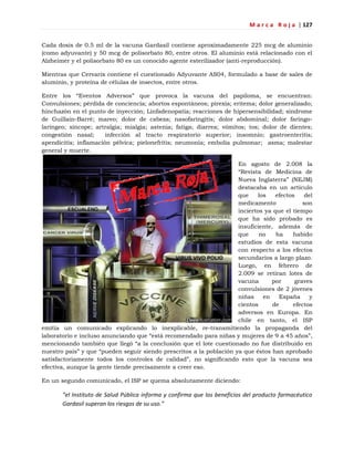 M a r c a R o j a | 127
Cada dosis de 0.5 ml de la vacuna Gardasil contiene aproximadamente 225 mcg de aluminio
(como adyuvante) y 50 mcg de polisorbato 80, entre otros. El aluminio está relacionado con el
Alzheimer y el polisorbato 80 es un conocido agente esterilizador (anti-reproducción).
Mientras que Cervarix contiene el cuestionado Adyuvante AS04, formulado a base de sales de
aluminio, y proteína de células de insectos, entre otros.
Entre los ―Eventos Adversos‖ que provoca la vacuna del papiloma, se encuentran:
Convulsiones; pérdida de conciencia; abortos espontáneos; pirexia; eritema; dolor generalizado;
hinchazón en el punto de inyección; Linfadenopatía; reacciones de hipersensibilidad; síndrome
de Guillain-Barré; mareo; dolor de cabeza; nasofaringitis; dolor abdominal; dolor faringo-
laríngeo; síncope; artralgia; mialgia; astenia; fatiga; diarrea; vómitos; tos; dolor de dientes;
congestión nasal; infección al tracto respiratorio superior; insomnio; gastroenteritis;
apendicitis; inflamación pélvica; pielonefritis; neumonía; embolia pulmonar; asma; malestar
general y muerte.
En agosto de 2.008 la
―Revista de Medicina de
Nueva Inglaterra‖ (NEJM)
destacaba en un artículo
que los efectos del
medicamento son
inciertos ya que el tiempo
que ha sido probado es
insuficiente, además de
que no ha habido
estudios de esta vacuna
con respecto a los efectos
secundarios a largo plazo.
Luego, en febrero de
2.009 se retiran lotes de
vacuna por graves
convulsiones de 2 jóvenes
niñas en España y
cientos de efectos
adversos en Europa. En
chile en tanto, el ISP
emitía un comunicado explicando lo inexplicable, re-transmitiendo la propaganda del
laboratorio e incluso anunciando que ―está recomendado para niñas y mujeres de 9 a 45 años‖,
mencionando también que llegó ―a la conclusión que el lote cuestionado no fue distribuido en
nuestro país‖ y que ―pueden seguir siendo prescritos a la población ya que éstos han aprobado
satisfactoriamente todos los controles de calidad‖, no significando esto que la vacuna sea
efectiva, aunque la gente tiende precisamente a creer eso.
En un segundo comunicado, el ISP se quema absolutamente diciendo:
“el Instituto de Salud Pública informa y confirma que los beneficios del producto farmacéutico
Gardasil superan los riesgos de su uso.”
 