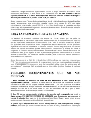 M a r c a R o j a | 128
Aventurada y torpe declaración, especialmente cuando el propio fabricante de Gardasil en un
documento presentado a la FDA antes de su aprobación decía “si una persona ha estado
expuesta al VPH 16 ó 18 antes de la inyección, entonces Gardasil aumenta el riesgo de
lesiones pre-cancerosas –o peores- en un 44,6 por ciento.”
Según examiner.com: ―Ahora, la investigación de Merck está indicando que Gardasil también
podría ―proporcionar una protección cruzada‖ contra otras cepas de VPH que están
estrechamente relacionadas con el VPH 16 y 18… Esto significa que la exposición previa a
estas cepas adicionales pueden suponer un mayor riesgo de cáncer de cuello uterino también,
si se combina con la vacunación‖.
PARA LA FARMAFIA NUNCA ES LA VACUNA
En España, la autoridad sanitaria -en febrero de 2.009- afirmó que los casos de
CONVULSIONES en las mujeres inyectadas, ―se relacionan con la administración del producto
(por ser inyectadas) más que con el medicamento en sí.‖ Para la industria de vacunas NUNCA
sus productos son culpables de males, simplemente porque repercutiría en sus ganancias
bajando el valor de sus acciones en el mercado, como ha pasado después que se han filtrado
noticias de efectos secundarios graves como parálisis, convulsiones y muerte. En india se
suspendió la campaña de vacunación debido a la muerte de 4 niñas tras ser vacunadas con
esta vacuna VPH, y aún a pesar de toda la presión que ejercen las farmacéuticas en el mundo,
Irlanda no vacunará a las niñas con esta vacuna VPH, pues ha aducido razones económicas
para evadir dichas presiones.
En un documento de la OMS del 10 de abril de 2.009 se afirma con respecto a estas vacunas
VPH: ―Los mecanismos de protección de estas vacunas no se han caracterizado por completo,
pero APARENTEMENTE intervienen tanto la inmunidad celular como los anticuerpos IgG
neutralizantes‖. La propia OMS aceptando que no tienen idea de cómo funciona la carísima
vacuna.
VERDADES INCONVENIENTES QUE NO NOS
CUENTAN
1) Estas vacunas no funcionan si usted ha sido expuesta/o al VPH, contra el que
supuestamente protege. Personal de salud sabe de hecho que los fabricantes de estas
vacunas dicen esto en sus propios insertos informativos. Otra cosa que ellos no le están
diciendo a usted es que, aunque relaciones sexuales serían una de las más comunes formas de
contagio de VPH, no es la única forma. El VPH se transmitiría de piel a piel y podría
transmitirse incluso de madre a hijo durante el nacimiento.
2) Esta NO es una vacuna contra el cáncer, sin importar qué propaganda vea o qué le
digan, porque NO EXISTEN PRUEBAS EN ABSOLUTO que demuestren que previene el
cáncer de ningún tipo, algo que la investigadora líder Diane Harper, quien ayudó a crear
ambas vacunas, ha estado advirtiendo desde un comienzo.
3) Que su hija/o haya recibido esta vacuna no significa que esté protegida/o de verrugas
o cáncer. Recuerde que habría también más de 100 tipos de VPH y estas vacunas contemplan
 