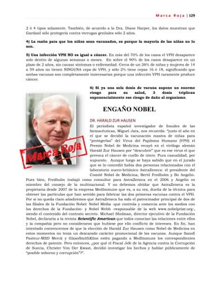 M a r c a R o j a | 129
2 ó 4 tipos solamente. También, de acuerdo a la Dra. Diane Harper, los datos muestran que
Gardasil sólo protegería contra verrugas genitales sólo 2 años.
4) La razón para que los niños sean vacunados, es porque la mayoría de las niñas no lo
son.
5) Una infección VPH NO es igual a cáncer. En más del 70% de los casos el VPH desaparece
solo dentro de algunas semanas o meses. En sobre el 90% de los casos desaparece en un
plazo de 2 años, sin causar síntomas o enfermedad. Cerca de un 26% de niñas y mujeres de 14
a 59 años no tienen NINGUNA cepa de VPH, y sólo 2% tiene cepas 16 ó 18, significando que
ambas vacunas son completamente innecesarias porque una infección VPH raramente produce
cáncer.
6) Si ya una sola dosis de vacuna supone un enorme
riesgo para su salud, 3 dosis triplican
exponencialmente ese riesgo de daño al organismo.
ENGAÑO NOBEL
DR. HARALD ZUR HAUSEN
El periodista español investigador de fraudes de las
farmacéuticas, Miguel Jara, nos recuerda: ―justo el año en
el que se decidió la vacunación masiva de niñas para
―protegerlas‖ del Virus del Papiloma Humano (VPH) el
Premio Nobel de Medicina recayó en el virólogo alemán
Harald Zur Hausen por ―descubrir‖ que es ese virus el que
provoca el cáncer de cuello de útero. Pura casualidad, por
supuesto. Aunque luego se haya sabido que en el jurado
que se lo concedió había dos personas relacionadas con el
laboratorio sueco-británico AstraZeneca: el presidente del
Comité Nobel de Medicina, Bertil Fredholm y Bo Angelin.
Pues bien, Fredholm trabajó como consultor para AstraZeneca en el 2006 y Angelin es
miembro del consejo de la multinacional. Y no debemos olvidar que AstraZeneca es la
propietaria desde 2007 de la empresa MedImmune que es, a su vez, dueña de la técnica para
obtener las partículas que han servido para fabricar las dos primeras vacunas contra el VPH.
Por si no queda claro añadiremos que AstraZeneca ha sido el patrocinador principal de dos de
las filiales de la Fundación Nobel: Nobel Media -que controla y comercia ante los medios con
los derechos de la Fundación- y Nobel Webb -responsable de la web www.nobelprize.org-,
siendo el contenido del contrato secreto. Michael Sholman, director ejecutivo de la Fundación
Nobel, declararía a la revista Scientific American que todos conocían las relaciones entre ellos
y la compañía pero no consideraron que hubiese por ello conflicto de intereses. En fin, han
intentado convencernos de que la elección de Harald Zur Hausen como Nobel de Medicina en
estos momentos no tenía un descarado carácter promocional de las vacunas. Aunque Sanofi
Pasteur-MSD Merck y GlaxoSmithKline estén pagando a MedImmune los correspondientes
derechos de patente. Pero entonces, ¿por qué el Fiscal Jefe de la Agencia contra la Corrupción
de Suecia, Christer Von Der Kwast, decidió investigar los hechos y hablar públicamente de
―posible soborno y corrupción‖?‖.
 
