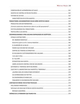 M a r c a R o j a | 13
COMPOSICIÓN DE LACRIMÓGENAS ACTUALES ....................................................................................161
AGENTES DE CONTROL DE REVUELTAS (RCA).......................................................................................162
HISTORIA DE LOS RCA ...........................................................................................................................162
CARACTERÍSTICAS DE ESTOS AGENTES.............................................................................................163
PARACETAMOL (ACEAMINOFENO) CAUSA DAÑO HEPÁTICO GRAVE ....................................................163
PRODUCTOS CON ACETAMINOFENO....................................................................................................164
¿Conocía usted estas advertencias sobre el uso del paracetamol? .....................................................165
EFECTOS ADVERSOS DEL PARACETAMOL .............................................................................................165
PROTECCIÓN A LAS VENTAS..................................................................................................................165
DESENMASCARANDO A PRO-VACUNAS DISFRAZADOS DE ESCÉPTICOS................................................166
ATAQUE A DETRACTORES .....................................................................................................................166
DR. ANDREW WAKEFIELD .................................................................................................................166
Aclaremos quién es el Dr. Andrew Wakefield ..................................................................................166
EL GUARDIÁN DE LA SALUD ..............................................................................................................167
PADRES QUE DECIDEN NO VACUNAR...............................................................................................167
CONTRA LAS TERAPIAS ALTERNATIVAS ............................................................................................167
SE ESCUDAN EN CUESTIONADÍSIMOS PRO-VACUNAS......................................................................168
1 de cada 2 niños ..............................................................................................................................168
Dr. Paul Offit .....................................................................................................................................168
ESTADISTICAS SIN FUENTES ..............................................................................................................168
JAMÁS UN GRUPO CONTROL CON NO-VACUNADOS .......................................................................168
DEFIENDEN EL TIMEROSAL MATA NEURONAS.....................................................................................169
¿QUÉ DICE EL LABORATORIO QUE INVENTÓ EL TIMEROSAL?..............................................................169
¿QUIÉNES SON LOS CHARLATANES ENTONCES? ..............................................................................170
SUS AFIRMACIONES EN TWITTER .....................................................................................................170
SUS INVEROSÍMILES CHAMULLOS ....................................................................................................170
FINALMENTE SE RECONOCEN PRO-VACUNAS..................................................................................171
CONTAGIO DE MIEDO: NO SE PASE PELÍCULAS.......................................................................................172
HOLLYWOOD FARMAFIOSO..................................................................................................................172
SEPA QUE LOS VIRUS NO ESTÁN NI VIVOS NI MUERTOS......................................................................173
MENSAJE SUBLIMINAL ......................................................................................................................173
CRÓNICA DE LA PANDEMIA QUE NUNCA FUE.........................................................................................174
 