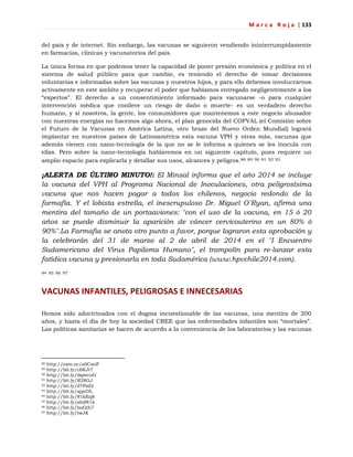 M a r c a R o j a | 133
del país y de internet. Sin embargo, las vacunas se siguieron vendiendo ininterrumpidamente
en farmacias, clínicas y vacunatorios del país.
La única forma en que podemos tener la capacidad de poner presión económica y política en el
sistema de salud público para que cambie, es teniendo el derecho de tomar decisiones
voluntarias e informadas sobre las vacunas y nuestros hijos, y para ello debemos involucrarnos
activamente en este ámbito y recuperar el poder que habíamos entregado negligentemente a los
―expertos‖. El derecho a un consentimiento informado para vacunarse -o para cualquier
intervención médica que conlleve un riesgo de daño o muerte- es un verdadero derecho
humano, y si nosotros, la gente, los consumidores que mantenemos a este negocio abusador
con nuestras energías no hacemos algo ahora, el plan genocida del COFVAL (el Comisión sobre
el Futuro de la Vacunas en América Latina, otro brazo del Nuevo Orden Mundial) logrará
implantar en nuestros países de Latinoamérica esta vacuna VPH y otras más, vacunas que
además vienen con nano-tecnología de la que no se le informa a quienes se les inocula con
ellas. Pero sobre la nano-tecnología hablaremos en un siguiente capítulo, pues requiere un
amplio espacio para explicarla y detallar sus usos, alcances y peligros.88 89 90 91 92 93
¡ALERTA DE ÚLTIMO MINUTO!: El Minsal informa que el año 2014 se incluye
la vacuna del VPH al Programa Nacional de Inoculaciones, otra peligrosísima
vacuna que nos hacen pagar a todos los chilenos, negocio redondo de la
farmafia. Y el lobista estrella, el inescrupuloso Dr. Miguel O´Ryan, afirma una
mentira del tamaño de un portaaviones: "con el uso de la vacuna, en 15 ó 20
años se puede disminuir la aparición de cáncer cervicouterino en un 80% ó
90%".La Farmafia se anota otro punto a favor, porque lograron esta aprobación y
la celebrarán del 31 de marzo al 2 de abril de 2014 en el "I Encuentro
Sudamericano del Virus Papiloma Humano", el trampolín para re-lanzar esta
fatídica vacuna y presionarla en toda Sudamérica (www.hpvchile2014.com).
94 95 96 97
VACUNAS INFANTILES, PELIGROSAS E INNECESARIAS
Hemos sido adoctrinados con el dogma incuestionable de las vacunas, una mentira de 200
años, y hasta el día de hoy la sociedad CREE que las enfermedades infantiles son ―mortales‖.
Las políticas sanitarias se hacen de acuerdo a la conveniencia de los laboratorios y las vacunas
88 http://exm.nr/a0CxnF
89 http://bit.ly/c6KJt7
90 http://bit.ly/dqmvuG
91 http://bit.ly/R28GJ
92 http://bit.ly/d7Pzd2
93 http://bit.ly/ajprDL
94 http://bit.ly/81kEq8
95 http://bit.ly/ahdN1k
96 http://bit.ly/boGth7
97 http://bit.ly/twJK
 