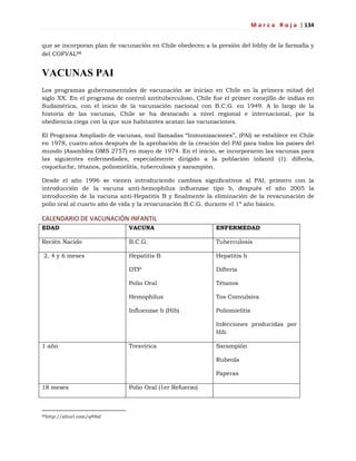 M a r c a R o j a | 134
que se incorporan plan de vacunación en Chile obedecen a la presión del lobby de la farmafia y
del COFVAL98
VACUNAS PAI
Los programas gubernamentales de vacunación se inician en Chile en la primera mitad del
siglo XX. En el programa de control antituberculoso, Chile fue el primer conejillo de indias en
Sudamérica, con el inicio de la vacunación nacional con B.C.G. en 1949. A lo largo de la
historia de las vacunas, Chile se ha destacado a nivel regional e internacional, por la
obediencia ciega con la que sus habitantes acatan las vacunaciones.
El Programa Ampliado de vacunas, mal llamadas ―Inmunizaciones‖, (PAI) se establece en Chile
en 1978, cuatro años después de la aprobación de la creación del PAI para todos los países del
mundo (Asamblea OMS 2757) en mayo de 1974. En el inicio, se incorporaron las vacunas para
las siguientes enfermedades, especialmente dirigido a la población infantil (1): difteria,
coqueluche, tétanos, poliomielitis, tuberculosis y sarampión.
Desde el año 1996 se vienen introduciendo cambios signiﬁcativos al PAI, primero con la
introducción de la vacuna anti-hemophilus inﬂuenzae tipo b, después el año 2005 la
introducción de la vacuna anti-Hepatitis B y ﬁnalmente la eliminación de la revacunación de
polio oral al cuarto año de vida y la revacunación B.C.G. durante el 1ª año básico.
CALENDARIO DE VACUNACIÓN INFANTIL
EDAD VACUNA ENFERMEDAD
Recién Nacido B.C.G. Tuberculosis
2, 4 y 6 meses Hepatitis B
DTP
Polio Oral
Hemophilus
Influenzae b (Hib)
Hepatitis b
Difteria
Tétanos
Tos Convulsiva
Poliomielitis
Infecciones producidas por
Hib
1 año Tresvírica Sarampión
Rubeola
Paperas
18 meses Polio Oral (1er Refuerzo)
98http://alturl.com/q49af
 