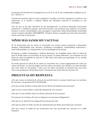 M a r c a R o j a | 136
Los grupos de bacterias de meningococos van de la A a la Z: las consideradas malignas son A,
B, C, W135 e Y.
Cuando las bacterias dejan la nariz y garganta e invaden el torrente sanguíneo se produce una
septicemia: si el cerebro o médula espinal son afectados entonces el resultado es una
meningitis.
Una vez que se ha sido ―portador‖ de los meningococos, la persona desarrolla anticuerpos
protectores a TODOS los grupos. Esto NO incluiría a las personas que sufrieron un proceso
invasivo, es decir, enfermedades como meningitis o septicemia. Estas desarrollarían inmunidad
contra el agente específico UNICAMENTE. Tampoco incluye a aquellos que han sido vacunados
contra una cepa en particular.
NIÑOS MÁS SANOS SIN VACUNAS
Se ha demostrado que los niños no vacunados son mucho menos propensos a desarrollar
alergias, enfermedades auto inmunes, problemas neurológicos, enfermedades endocrinas y
otras enfermedades, en comparación con sus homólogos de la vacuna.
El alemán y médico homeopático, Andreas Bachmair, ha recopilado datos sobre la salud de
más de 8.000 niños no vacunados de por lo menos 15 países diferentes. Los comparó con los
datos de salud recopilados en más de 17.400 niños vacunados que participan en un estudio
realizado en Alemania.
El estado general de salud de los niños no vacunados fue a pasos agigantados por sobre los
niños vacunados. La tasa de alergia entre los niños vacunados, por ejemplo, era más del doble
que entre niños no vacunados. Y peor aún, los niños vacunados se encontró que eran ocho
veces más propensos a desarrollar asma o bronquitis que niños libre de vacunas. (2)
PREGUNTAS SIN RESPUESTA
¿Por qué nunca la industria de vacunas ha querido hacer un grupo control para sus pruebas
de vacunas, con personas NO-VACUNADAS?
¿Por qué no hay estudios a largo plazo de los efectos secundarios post-vacunas?
¿Qué ocurre a nivel celular y molecular después de una vacuna?
¿Por qué no hay estudios sobre los efectos adversos de las vacunas?
En ausencia de estudios ¿Por qué se disponen vacunaciones obligatorias?
¿Por qué no se advierten los riesgos de las vacunas por ley?
¿Por qué no existe en Chile una ley de compensación por daños provocados por vacunas?
¿Por qué nunca se habla de las mutaciones que han provocado las vacunas en el ADN
humano?
 