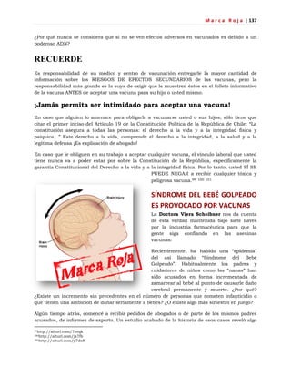 M a r c a R o j a | 137
¿Por qué nunca se considera que si no se ven efectos adversos en vacunados es debido a un
poderoso ADN?
RECUERDE
Es responsabilidad de su médico y centro de vacunación entregarle la mayor cantidad de
información sobre los RIESGOS DE EFECTOS SECUNDARIOS de las vacunas, pero la
responsabilidad más grande es la suya de exigir que le muestren éstos en el folleto informativo
de la vacuna ANTES de aceptar una vacuna para su hijo o usted mismo.
¡Jamás permita ser intimidado para aceptar una vacuna!
En caso que alguien lo amenace para obligarle a vacunarse usted o sus hijos, sólo tiene que
citar el primer inciso del Artículo 19 de la Constitución Política de la República de Chile: ―La
constitución asegura a todas las personas: el derecho a la vida y a la integridad física y
psíquica…‖ Este derecho a la vida, comprende el derecho a la integridad, a la salud y a la
legítima defensa ¡Es explicación de abogado!
En caso que le obliguen en su trabajo a aceptar cualquier vacuna, el vínculo laboral que usted
tiene nunca va a poder estar por sobre la Constitución de la República, específicamente la
garantía Constitucional del Derecho a la vida y a la integridad física. Por lo tanto, usted SÍ SE
PUEDE NEGAR a recibir cualquier tóxica y
peligrosa vacuna.99 100 101
SÍNDROME DEL BEBÉ GOLPEADO
ES PROVOCADO POR VACUNAS
La Doctora Viera Scheibner nos da cuenta
de esta verdad mantenida bajo siete llaves
por la industria farmacéutica para que la
gente siga confiando en las asesinas
vacunas:
Recientemente, ha habido una ―epidemia‖
del así llamado ―Síndrome del Bebé
Golpeado‖. Habitualmente los padres y
cuidadores de niños como las ―nanas‖ han
sido acusados en forma incrementada de
zamarrear al bebé al punto de causarle daño
cerebral permanente y muerte. ¿Por qué?
¿Existe un incremento sin precedentes en el número de personas que cometen infanticidio o
que tienen una ambición de dañar seriamente a bebés? ¿O existe algo más siniestro en juego?
Algún tiempo atrás, comencé a recibir pedidos de abogados o de parte de los mismos padres
acusados, de informes de experto. Un estudio acabado de la historia de esos casos reveló algo
99http://alturl.com/7ntqk
100http://alturl.com/jk7fb
101http://alturl.com/y7dx8
 
