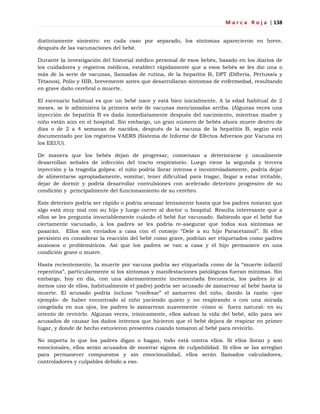 M a r c a R o j a | 138
distintamente siniestro: en cada caso por separado, los síntomas aparecieron en breve,
después de las vacunaciones del bebé.
Durante la investigación del historial médico personal de esos bebés, basado en los diarios de
los cuidadores y registros médicos, establecí rápidamente que a esos bebés se les dio una o
más de la serie de vacunas, llamadas de rutina, de la hepatitis B, DPT (Difteria, Pertussis y
Tétanos), Polio y HIB, brevemente antes que desarrollaran síntomas de enfermedad, resultando
en grave daño cerebral o muerte.
El escenario habitual es que un bebé nace y está bien inicialmente. A la edad habitual de 2
meses, se le administra la primera serie de vacunas mencionadas arriba. (Algunas veces una
inyección de hepatitis B es dada inmediatamente después del nacimiento, mientras madre y
niño están aún en el hospital. Sin embargo, un gran número de bebés ahora muere dentro de
días o de 2 a 4 semanas de nacidos, después de la vacuna de la hepatitis B, según está
documentado por los registros VAERS (Sistema de Informe de Efectos Adversos por Vacuna en
los EEUU).
De manera que los bebés dejan de progresar, comienzan a deteriorarse y usualmente
desarrollan señales de infección del tracto respiratorio. Luego viene la segunda y tercera
inyección y la tragedia golpea: el niño podría llorar intensa e incontroladamente, podría dejar
de alimentarse apropiadamente, vomitar, tener dificultad para tragar, llegar a estar irritable,
dejar de dormir y podría desarrollar convulsiones con acelerado deterioro progresivo de su
condición y principalmente del funcionamiento de su cerebro.
Este deterioro podría ser rápido o podría avanzar lentamente hasta que los padres notaran que
algo está muy mal con su hijo y luego correr al doctor u hospital. Resulta interesante que a
ellos se les pregunta invariablemente cuándo el bebé fue vacunado. Sabiendo que el bebé fue
ciertamente vacunado, a los padres se les podría re-asegurar que todos sus síntomas se
pasarán. Ellos son enviados a casa con el consejo ―Dele a su hijo Paracetamol‖. Si ellos
persisten en considerar la reacción del bebé como grave, podrían ser etiquetados como padres
ansiosos o problemáticos. Así que los padres se van a casa y el hijo permanece en una
condición grave o muere.
Hasta recientemente, la muerte por vacuna podría ser etiquetada como de la ―muerte infantil
repentina‖, particularmente si los síntomas y manifestaciones patológicas fueran mínimas. Sin
embargo, hoy en día, con una alarmantemente incrementada frecuencia, los padres (o al
menos uno de ellos, habitualmente el padre) podría ser acusado de zamarrear al bebé hasta la
muerte. El acusado podría incluso ―confesar‖ el zamarreo del niño, dando la razón –por
ejemplo- de haber encontrado al niño yaciendo quieto y no respirando o con una mirada
congelada en sus ojos, los padres lo zamarrean suavemente -como si fuera natural- en su
intento de revivirlo. Algunas veces, irónicamente, ellos salvan la vida del bebé, sólo para ser
acusados de causar los daños internos que hicieron que el bebé dejara de respirar en primer
lugar, y donde de hecho estuvieron presentes cuando tomaron al bebé para revivirlo.
No importa lo que los padres digan o hagan, todo está contra ellos. Si ellos lloran y son
emocionales, ellos serán acusados de mostrar signos de culpabilidad. Si ellos se las arreglan
para permanecer compuestos y sin emocionalidad, ellos serán llamados calculadores,
controladores y culpables debido a eso.
 