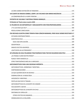 M a r c a R o j a | 14
LA OMS CAMBIA DEFINICIÓN DE PANDEMIA .......................................................................................175
UN CUENTO DE MIEDOS ZOMBIS y GRIPE: LAS VACUNAS SON ARMAS BIOLÓGICAS...........................175
LA CONSPIRACIÓN DE LA GRIPE PORCINA............................................................................................178
PATENTES DE VACUNAS Y MATERIAS PRIMAS ANIMALES .....................................................................180
El Dióxido de Titanio ataca nuestro ADN ................................................................................................183
EL PELIGRO DE LOS ANTIGRIPALES Y ADELGAZANTES CON FENILPROPANOLAMINA ...........................185
¿Y la autoridad qué dice?......................................................................................................................186
RESOLUCIONES CANCELADAS...............................................................................................................187
FDA RECHAZA AVASTIN COMO TERAPIA PARA CÁNCER MAMARIO, PERO SIGUE SIENDO RECETADO187
ESTUDIOS CONTRADICTORIOS..............................................................................................................188
AVASTIN EN CHILE.................................................................................................................................188
EXIJO UNA EXPLICACIÓN...................................................................................................................189
ADVERTENCIA .......................................................................................................................................189
GRAVES EFECTOS ADVERSOS................................................................................................................190
¿QUÉ DICEN LAS AUTORIDADES? .........................................................................................................190
ISP APRUEBA EN CHILE PELIGROSO TERATOGÉNICO PARA TRATAR ESCLEROSIS MÚLTIPLE................190
¿ES POSIBLE CURAR DESTRUYENDO? ...................................................................................................191
NUNCA TANTA MARAVILLA ..................................................................................................................191
OTRO TERATOGÉNICO MÁS EN EL MERCADO ......................................................................................192
ANTICONCEPTIVOS PARA UNA SOCIEDAD HIPÓCRITA...........................................................................193
ANTICONCEPTIVOS, HORMONAS Y MENTIRAS.....................................................................................193
CONTRAINDICACIONES .........................................................................................................................193
LO QUE QUIEREN DECIR SIN DECIRLO ..................................................................................................193
DISMINUCIÓN DE LA MASA ÓSEA.........................................................................................................194
HIPOCRECÍA Y MENTIRAS......................................................................................................................194
PASTILLAS QUE NO SE TRAGAN ............................................................................................................194
ANTICONCEPTIVAS DE LA MUERTE EN CANADÁ ..................................................................................194
FDA ADVIERTE A BAYER ........................................................................................................................195
ANTICONCEPTIVOS DE LA MUERTE EN CHILE.......................................................................................195
SINTOMAS DE COÁGULOS ....................................................................................................................195
OTROS EFECTOS SECUNDARIOS........................................................................................................195
CRONOLOGÍA DE LA COLUSIÓN............................................................................................................195
 