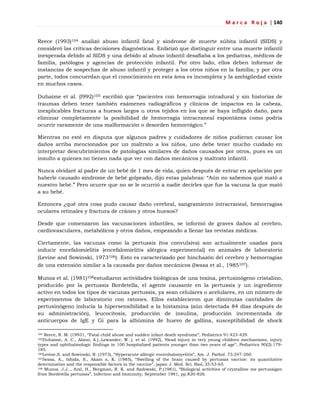 M a r c a R o j a | 140
Reece (1993)104 analizó abuso infantil fatal y síndrome de muerte súbita infantil (SIDS) y
consideró las críticas decisiones diagnósticas. Enfatizó que distinguir entre una muerte infantil
inesperada debido al SIDS y una debido al abuso infantil desafiaba a los pediatras, médicos de
familia, patólogos y agencias de protección infantil. Por otro lado, ellos deben informar de
instancias de sospechas de abuso infantil y proteger a los otros niños en la familia; y por otra
parte, todos concuerdan que el conocimiento en esta área es incompleta y la ambigüedad existe
en muchos casos.
Duhaime et al. (l992)105 escribió que ―pacientes con hemorragia intradural y sin historias de
traumas deben tener también exámenes radiográficos y clínicos de impactos en la cabeza,
inexplicables fracturas a huesos largos u otros tejidos en los que se haya infligido daño, para
eliminar completamente la posibilidad de hemorragia intracraneal espontánea como podría
ocurrir raramente de una malformación o desorden hemorrágico.‖
Mientras no esté en disputa que algunos padres y cuidadores de niños pudieran causar los
daños arriba mencionados por un maltrato a los niños, uno debe tener mucho cuidado en
interpretar descubrimientos de patologías similares de daños causados por otros, pues es un
insulto a quienes no tienen nada que ver con daños mecánicos y maltrato infantil.
Nunca olvidaré al padre de un bebé de 1 mes de vida, quien después de entrar en apelación por
haberle causado síndrome de bebé golpeado, dijo estas palabras: ―Aún no sabemos qué mató a
nuestro bebé.‖ Pero ocurre que no se le ocurrió a nadie decirles que fue la vacuna la que mató
a su bebé.
Entonces ¿qué otra cosa pudo causar daño cerebral, sangramiento intracraneal, hemorragias
oculares retinales y fractura de cráneo y otros huesos?
Desde que comenzaron las vacunaciones infantiles, se informó de graves daños al cerebro,
cardiovasculares, metabólicos y otros daños, empezando a llenar las revistas médicas.
Ciertamente, las vacunas como la pertussis (tos convulsiva) son actualmente usadas para
inducir encefalomielitis (encefalomielitis alérgica experimental) en animales de laboratorio
(Levine and Sowinski, 1973106). Esto es caracterizado por hinchazón del cerebro y hemorragias
de una extensión similar a la causada por daños mecánicos (Iwasa et al., 1985107).
Munoz et al. (1981)108estudiaron actividades biológicas de una toxina, pertusinógeno cristalino,
producido por la pertussis Bordetella, el agente causante en la pertussis y un ingrediente
activo en todos los tipos de vacunas pertussis, ya sean celulares o acelulares, en un número de
experimentos de laboratorio con ratones. Ellos establecieron que diminutas cantidades de
pertusinógeno inducía la hipersensibilidad a la histamina (aún detectada 84 días después de
su administración), leucocitosis, producción de insulina, producción incrementada de
anticuerpos de IgE y Gi para la albúmina de huevo de gallina, susceptibilidad de shock
104 Reece, R. M. (19931, ―Fatal child abuse and sudden infant death syndrome‖, Pediatrics 91:423-429.
105Duhaime, A. C., Alano, A.).,Lewander, W. j. et al. (1992), ‗Head injury in very young children mechanisms, injury
types and ophthalmologic findings in 100 hospitalized patients younger than two years of age‖, Pediatrics 90(2):179-
185.
106Levine,S. and Sowinski, R. (1973), ―Hyperacute allergic encenhalomyelitis‖, Am. J. Pathol. 73:247-260
107Iwasa, A., Ishida, S., Akam a, K. (1985), ―Swelling of the brain caused by pertussis vaccine: its quantitative
deternination and the responsible factors in the vaccine‖, japan J. Med. Sci. BioL 35:53-65.
108 Munoz, J.J.., Aral, H., Bergman, R. K. and Sadowski, P.(1981), ―Biological activities of crystalline me pertussigen
from Bordetella pertussis‖, Infection and Immunity, September 1981, pp.820-826.
 