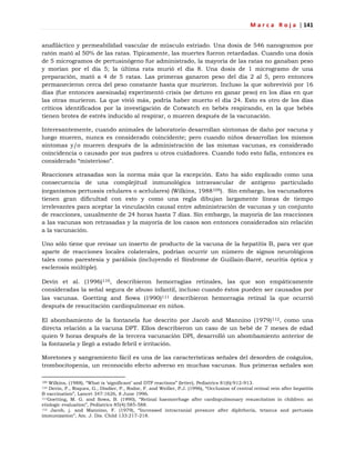 M a r c a R o j a | 141
anafiláctico y permeabilidad vascular de músculo estriado. Una dosis de 546 nanogramos por
ratón mató al 50% de las ratas. Típicamente, las muertes fueron retardadas. Cuando una dosis
de 5 microgramos de pertusinógeno fue administrado, la mayoría de las ratas no ganaban peso
y morían por el día 5; la última rata murió el día 8. Una dosis de 1 microgramo de una
preparación, mató a 4 de 5 ratas. Las primeras ganaron peso del día 2 al 5, pero entonces
permanecieron cerca del peso constante hasta que murieron. Incluso la que sobrevivió por 16
días (fue entonces asesinada) experimentó crisis (se detuvo en ganar peso) en los días en que
las otras murieron. La que vivió más, podría haber muerto el día 24. Esto es otro de los días
críticos identificados por la investigación de Cotwatch en bebés respirando, en la que bebés
tienen brotes de estrés inducido al respirar, o mueren después de la vacunación.
Interesantemente, cuando animales de laboratorio desarrollan síntomas de daño por vacuna y
luego mueren, nunca es considerado coincidente; pero cuando niños desarrollan los mismos
síntomas y/o mueren después de la administración de las mismas vacunas, es considerado
coincidencia o causado por sus padres u otros cuidadores. Cuando todo esto falla, entonces es
considerado ―misterioso‖.
Reacciones atrasadas son la norma más que la excepción. Esto ha sido explicado como una
consecuencia de una complejitud inmunológica intravascular de antígeno particulado
(organismos pertussis celulares o acelulares) (Wilkins, 1988109). Sin embargo, los vacunadores
tienen gran dificultad con esto y como una regla dibujan largamente líneas de tiempo
irrelevantes para aceptar la vinculación causal entre administración de vacunas y un conjunto
de reacciones, usualmente de 24 horas hasta 7 días. Sin embargo, la mayoría de las reacciones
a las vacunas son retrasadas y la mayoría de los casos son entonces considerados sin relación
a la vacunación.
Uno sólo tiene que revisar un inserto de producto de la vacuna de la hepatitis B, para ver que
aparte de reacciones locales colaterales, podrían ocurrir un número de signos neurológicos
tales como parestesia y parálisis (incluyendo el Síndrome de Guillain-Barré, neuritis óptica y
esclerosis múltiple).
Devin et al. (1996)110, describieron hemorragias retinales, las que son empáticamente
consideradas la señal segura de abuso infantil, incluso cuando éstos pueden ser causados por
las vacunas. Goetting and Sowa (1990)111 describieron hemorragia retinal la que ocurrió
después de resucitación cardiopulmonar en niños.
El abombamiento de la fontanela fue descrito por Jacob and Mannino (1979)112, como una
directa relación a la vacuna DPT. Ellos describieron un caso de un bebé de 7 meses de edad
quien 9 horas después de la tercera vacunación DPI, desarrolló un abombamiento anterior de
la fontanela y llegó a estado febril e irritación.
Moretones y sangramiento fácil es una de las características señales del desorden de coágulos,
trombocitopenia, un reconocido efecto adverso en muchas vacunas. Sus primeras señales son
109 Wilkins, (1988), ―What is ‗significant‘ and DTP reactions‖ (letter), Pediatrics 81(6):912-913.
110 Devin, F., Roques, G., Disdier, P., Rodor, F. and Weiller, P.J. (1996), ―Occlusion of central retinal vein after hepatitis
B vaccination‖, Lancet 347:1626, 8 June 1996.
111Goetting, M. G. and Sowa, B. (1990), ―Retinal haemorrhage after cardiopulmonary resuscitation in children: an
etiologic evaluation‖, Pediatrics 85(4):585-588.
112 Jacob, j. and Mannino, F. (1979), ―Increased intracranial pressure after diphtheria, tetanus and pertussis
immunization‖, Am. J. Dis. Child 133:217-218.
 