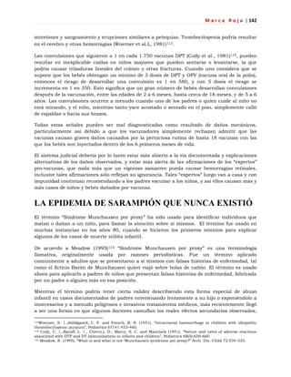M a r c a R o j a | 142
moretones y sangramiento y erupciones similares a petequias. Trombocitopenia podría resultar
en el cerebro y otras hemorragias (Woerner et al.L, 1981)113.
Las convulsiones que siguieron a 1 en cada 1.750 vacunas DPT (Cody et al., 1981)114, pueden
resultar en inexplicable caídas en niños mayores que pueden sentarse o levantarse, la que
podría causar trizaduras lineales del cráneo y otras fracturas. Cuando uno considera que se
supone que los bebés obtengan un mínimo de 3 dosis de DPT y OPV (vacuna oral de la polio),
entonces el riesgo de desarrollar una convulsión es 1 en 580, y con 5 dosis el riesgo se
incrementa en 1 en 350. Esto significa que un gran número de bebés desarrollan convulsiones
después de la vacunación, entre las edades de 2 a 6 meses, hasta cerca de 18 meses, y de 5 a 6
años. Las convulsiones ocurren a menudo cuando uno de los padres o quien cuide al niño no
está mirando, y el niño, mientras tanto yace acostado o sentado en el piso, simplemente calló
de espaldas o hacia sus brazos.
Todas estas señales pueden ser mal diagnosticadas como resultado de daños mecánicos,
particularmente así debido a que los vacunadores simplemente rechazan admitir que las
vacunas causan graves daños causados por la perniciosa rutina de hasta 18 vacunas con las
que los bebés son inyectados dentro de los 6 primeros meses de vida.
El sistema judicial debería por lo tanto estar más abierto a la vía documentada y explicaciones
alternativas de los daños observados, y estar más alerta de las afirmaciones de los ―expertos‖
pro-vacunas, que nada más que un vigoroso zamarreo pueda causar hemorragias retinales,
inclusive tales afirmaciones sólo reflejan su ignorancia. Tales ―expertos‖ luego van a casa y con
impunidad continúan recomendando a los padres vacunar a los niños, y así ellos causan más y
más casos de niños y bebés dañados por vacunas.
LA EPIDEMIA DE SARAMPIÓN QUE NUNCA EXISTIÓ
El término ―Síndrome Munchausen por proxy‖ ha sido usado para identificar individuos que
matan o dañan a un niño, para llamar la atención sobre sí mismos. El término fue usado en
muchas instancias en los años 80, cuando se hicieron los primeros intentos para explicar
algunos de los casos de muerte súbita infantil.
De acuerdo a Meadow (1995)115 ―Síndrome Munchausen por proxy‖ es una terminología
llamativa, originalmente usada por razones periodísticas. Fue un término aplicado
comúnmente a adultos que se presentaron a sí mismos con falsas historias de enfermedad, tal
como el ficticio Barón de Munchausen quien viajó sobre bolas de cañón. El término es usado
ahora para aplicarlo a padres de niños que presentan falsas historias de enfermedad, fabricada
por un padre o alguien más en esa posición.
Mientras el término podría tener cierta validez describiendo esta forma especial de abuso
infantil en casos documentados de padres envenenando lentamente a su hijo o exponiéndolo a
innecesarios y a menudo peligrosos e invasivos tratamientos médicos, más recientemente llegó
a ser una forma en que algunos doctores camuflan los reales efectos secundarios observados,
113Woerner, S. 1.,Abildgaard, C. F. and French, B. N. (1951), ―Intracranial haemorrhage in children with idiopathic
thrombocytopenic purpura‖, Pediatrics 67141:453-460.
114 Cody, C. 1.,Baraff, L. 1., Cherry,). D., Marcy, S. C. and Manclark (1951), ―Nature and rates of adverse reactions
associated with DTP and DT immunizations in infants and children‖, Pediatrics 68(5):650-660.
115 Meadow, R. (1995), ―What is and what is not ‗Munchausen syndrome per proxy?‖ Arch. Dis. Child 72:534-535.
 