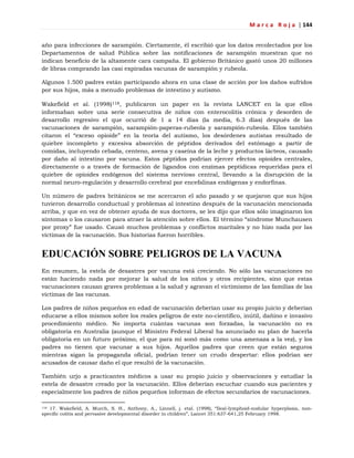 M a r c a R o j a | 144
año para infecciones de sarampión. Ciertamente, él escribió que los datos recolectados por los
Departamentos de salud Pública sobre las notificaciones de sarampión muestran que no
indican beneficio de la altamente cara campaña. El gobierno Británico gastó unos 20 millones
de libras comprando las casi expiradas vacunas de sarampión y rubeola.
Algunos 1.500 padres están participando ahora en una clase de acción por los daños sufridos
por sus hijos, más a menudo problemas de intestino y autismo.
Wakefield et al. (1998)118, publicaron un paper en la revista LANCET en la que ellos
informaban sobre una serie consecutiva de niños con enterocolitis crónica y desorden de
desarrollo regresivo el que ocurrió de 1 a 14 días (la media, 6.3 días) después de las
vacunaciones de sarampión, sarampión-paperas-rubeola y sarampión-rubeola. Ellos también
citaron el ―exceso opioide‖ en la teoría del autismo, los desórdenes autistas resultado de
quiebre incompleto y excesiva absorción de péptidos derivados del estómago a partir de
comidas, incluyendo cebada, centeno, avena y caseína de la leche y productos lácteos, causado
por daño al intestino por vacuna. Estos péptidos podrían ejercer efectos opioides centrales,
directamente o a través de formación de ligandos con enzimas peptídicas requeridas para el
quiebre de opioides endógenos del sistema nervioso central, llevando a la disrupción de la
normal neuro-regulación y desarrollo cerebral por encefalinas endógenas y endorfinas.
Un número de padres británicos se me acercaron el año pasado y se quejaron que sus hijos
tuvieron desarrollo conductual y problemas al intestino después de la vacunación mencionada
arriba, y que en vez de obtener ayuda de sus doctores, se les dijo que ellos sólo imaginaron los
síntomas o los causaron para atraer la atención sobre ellos. El término ―síndrome Munchausen
por proxy‖ fue usado. Causó muchos problemas y conflictos maritales y no hizo nada por las
víctimas de la vacunación. Sus historias fueron horribles.
EDUCACIÓN SOBRE PELIGROS DE LA VACUNA
En resumen, la estela de desastres por vacuna está creciendo. No sólo las vacunaciones no
están haciendo nada por mejorar la salud de los niños y otros recipientes, sino que estas
vacunaciones causan graves problemas a la salud y agravan el victimismo de las familias de las
víctimas de las vacunas.
Los padres de niños pequeños en edad de vacunación deberían usar su propio juicio y deberían
educarse a ellos mismos sobre los reales peligros de este no-científico, inútil, dañino e invasivo
procedimiento médico. No importa cuántas vacunas son forzadas, la vacunación no es
obligatoria en Australia (aunque el Ministro Federal Liberal ha anunciado su plan de hacerla
obligatoria en un futuro próximo, el que para mí sonó más como una amenaza a la vez), y los
padres no tienen que vacunar a sus hijos. Aquellos padres que creen que están seguros
mientras sigan la propaganda oficial, podrían tener un crudo despertar: ellos podrían ser
acusados de causar daño el que resultó de la vacunación.
También urjo a practicantes médicos a usar su propio juicio y observaciones y estudiar la
estela de desastre creado por la vacunación. Ellos deberían escuchar cuando sus pacientes y
especialmente los padres de niños pequeños informan de efectos secundarios de vacunaciones.
118 17. Wakefield, A. Murch, S. H., Anthony, A., Linnell, j. etal. (1998), ―Ileal-lymphoid-nodular hyperplasia, non-
specific colitis and pervasive developmental disorder in children‖, Lancet 351:637-641,25 February 1998.
 