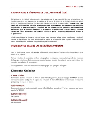 M a r c a R o j a | 147
VACUNA H1N1 Y SÍNDROME DE GUILLAIN-BARRÉ (SGB)
El Ministerio de Salud informó sobre la relación de la vacuna AH1N1 con el síndrome de
Guillain-Barré en un documento fechado el 4 de mayo de 2010 de la Subsecretaría de Salud
Pública, División de Planificación Sanitaria, Departamento de Epidemiología:“Dos de cada tres
casos del Síndrome de Guillain Barré ocurren en personas con antecedentes de infección
respiratoria o gastrointestinal. También se ha presentado en personas recientemente
vacunadas (6 a 8 semanas después) es el caso de lo acontecido en New Jersey, Estados
Unidos en 1976, donde tras un brote de influenza AH1N1 se realizó vacunación masiva a
la población”.
¿Cuál es entonces la lógica en que se basan para vacunar bebés, niños y enfermos crónicos?
Nunca he escuchado dar esta advertencia a nadie. Y pensándolo bien ¿quién está exento de
haber tenido alguna infección respiratoria o gastrointestinal?
INGREDIENTES BASE DE LAS PELIGROSAS VACUNAS
Con el objetivo de tomar decisiones informadas, usted debe CONOCER los ingredientes que
están en la vacuna.
No hay estudios de seguridad hechos a largo plazo en ninguna vacuna, incluyendo las vacunas
de la gripe estacional. Esta nueva vacuna de la gripe ha sido liberada de las farmacéuticas sin
estudios apropiados de seguridad.
Los ingredientes comunes de la vacuna de la gripe, por ejemplo, incluyen:
Elementos Químicos
FORMALDEHÍDO
Formalina. Es una solución al 37% de formaldehído gaseoso, la que incluye METANOL (usado
en vacunas como un fijador de tejido). La solución de formaldehído se considera un compuesto
peligroso y su vapor es tóxico.
POLISORBATO 80
Compuesto que se ha demostrado causa infertilidad en animales. ¿Y el ser humano qué viene
siendo? ¡PIENSE!
CLORURO DE SODIO
Sal común
CLORURO DE CALCIO
Sal de Calcio
 