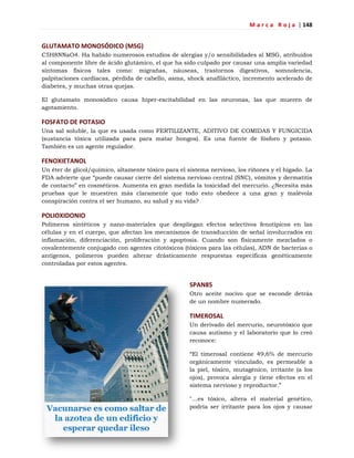 M a r c a R o j a | 148
GLUTAMATO MONOSÓDICO (MSG)
C5H8NNaO4. Ha habido numerosos estudios de alergias y/o sensibilidades al MSG, atribuidos
al componente libre de ácido glutámico, el que ha sido culpado por causar una amplia variedad
síntomas físicos tales como: migrañas, náuseas, trastornos digestivos, somnolencia,
palpitaciones cardíacas, pérdida de cabello, asma, shock anafiláctico, incremento acelerado de
diabetes, y muchas otras quejas.
El glutamato monosódico causa hiper-excitabilidad en las neuronas, las que mueren de
agotamiento.
FOSFATO DE POTASIO
Una sal soluble, la que es usada como FERTILIZANTE, ADITIVO DE COMIDAS Y FUNGICIDA
(sustancia tóxica utilizada para para matar hongos). Es una fuente de fósforo y potasio.
También es un agente regulador.
FENOXIETANOL
Un éter de glicol/químico, altamente tóxico para el sistema nervioso, los riñones y el hígado. La
FDA advierte que ―puede causar cierre del sistema nervioso central (SNC), vómitos y dermatitis
de contacto‖ en cosméticos. Aumenta en gran medida la toxicidad del mercurio. ¿Necesita más
pruebas que le muestren más claramente que todo esto obedece a una gran y malévola
conspiración contra el ser humano, su salud y su vida?
POLIOXIDONIO
Polímeros sintéticos y nano-materiales que despliegan efectos selectivos fenotípicos en las
células y en el cuerpo, que afectan los mecanismos de transducción de señal involucrados en
inflamación, diferenciación, proliferación y apoptosis. Cuando son físicamente mezclados o
covalentemente conjugado con agentes citotóxicos (tóxicos para las células), ADN de bacterias o
antígenos, polímeros pueden alterar drásticamente respuestas específicas genéticamente
controladas por estos agentes.
SPAN85
Otro aceite nocivo que se esconde detrás
de un nombre numerado.
TIMEROSAL
Un derivado del mercurio, neurotóxico que
causa autismo y el laboratorio que lo creó
reconoce:
―El timerosal contiene 49,6% de mercurio
orgánicamente vinculado, es permeable a
la piel, tóxico, mutagénico, irritante (a los
ojos), provoca alergia y tiene efectos en el
sistema nervioso y reproductor.‖
"…es tóxico, altera el material genético,
podría ser irritante para los ojos y causar
 