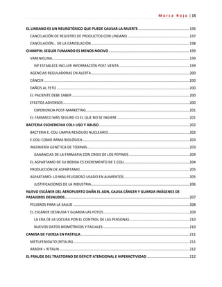 M a r c a R o j a | 15
EL LINDANO ES UN NEUROTÓXICO QUE PUEDE CAUSAR LA MUERTE...................................................196
CANCELACIÓN DE REGISTRO DE PRODUCTOS CON LINDANO..............................................................197
CANCELACIÓN… DE LA CANCELACIÓN..................................................................................................198
CHAMPIX: SEGUIR FUMANDO ES MENOS NOCIVO ................................................................................199
VARENICLINA.........................................................................................................................................199
ISP ESTABLECE INCLUIR INFORMACIÓN POST-VENTA......................................................................199
AGENCIAS REGULADORAS EN ALERTA..................................................................................................200
CÁNCER .................................................................................................................................................200
DAÑOS AL FETO ....................................................................................................................................200
EL PACIENTE DEBE SABER .....................................................................................................................200
EFECTOS ADVERSOS..............................................................................................................................200
EXPERIENCIA POST-MARKETING.......................................................................................................201
EL FÁRMACO MÁS SEGURO ES EL QUE NO SE INGIERE........................................................................201
BACTERIA ESCHERICHIA COLI: USO Y ABUSO..........................................................................................202
BACTERIA E. COLI LIMPIA RESIDUOS NUCLEARES.................................................................................202
E.COLI COMO ARMA BIOLÓGICA ..........................................................................................................203
INGENIERÍA GENÉTICA DE TOXINAS......................................................................................................203
GANANCIAS DE LA FARMAFIA CON CRISIS DE LOS PEPINOS ............................................................204
EL ASPARTAMO DE SU BEBIDA ES EXCREMENTO DE E.COLI.................................................................204
PRODUCCIÓN DE ASPARTAMO.............................................................................................................205
ASPARTAMO: LO MÁS PELIGROSO USADO EN ALIMENTOS .................................................................205
JUSTIFICACIONES DE LA INDUSTRIA..................................................................................................206
NUEVO ESCÁNER DEL AEROPUERTO DAÑA EL ADN, CAUSA CÁNCER Y GUARDA IMÁGENES DE
PASAJEROS DESNUDOS............................................................................................................................207
PELIGROS PARA LA SALUD ....................................................................................................................208
EL ESCÁNER DESNUDA Y GUARDA LAS FOTOS .....................................................................................209
LA ERA DE LA LOCURA POR EL CONTROL DE LAS PERSONAS ...........................................................210
NUEVOS DATOS BIOMÉTRICOS Y FACIALES......................................................................................210
CAMISA DE FUERZA EN PASTILLA ............................................................................................................211
METILFENIDATO (RITALIN)....................................................................................................................211
ARADIX = RITALIN..................................................................................................................................212
EL FRAUDE DEL TRASTORNO DE DÉFICIT ATENCIONAL E HIPERACTIVIDAD ..........................................212
 