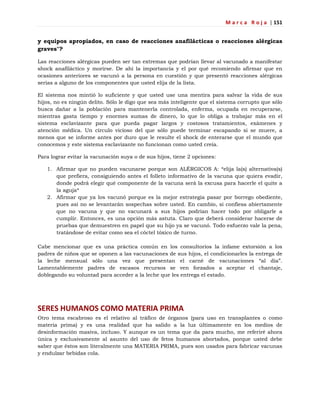 M a r c a R o j a | 151
y equipos apropiados, en caso de reacciones anafilácticas o reacciones alérgicas
graves"?
Las reacciones alérgicas pueden ser tan extremas que podrían llevar al vacunado a manifestar
shock anafiláctico y morirse. De ahí la importancia y el por qué recomiendo afirmar que en
ocasiones anteriores se vacunó a la persona en cuestión y que presentó reacciones alérgicas
serias a alguno de los componentes que usted elija de la lista.
El sistema nos mintió lo suficiente y que usted use una mentira para salvar la vida de sus
hijos, no es ningún delito. Sólo le digo que sea más inteligente que el sistema corrupto que sólo
busca dañar a la población para mantenerla controlada, enferma, ocupada en recuperarse,
mientras gasta tiempo y enormes sumas de dinero, lo que lo obliga a trabajar más en el
sistema esclavizante para que pueda pagar largos y costosos tratamientos, exámenes y
atención médica. Un círculo vicioso del que sólo puede terminar escapando si se muere, a
menos que se informe antes por duro que le resulte el shock de enterarse que el mundo que
conocemos y este sistema esclavizante no funcionan como usted creía.
Para lograr evitar la vacunación suya o de sus hijos, tiene 2 opciones:
1. Afirmar que no pueden vacunarse porque son ALÉRGICOS A: *elija la(s) alternativa(s)
que prefiera, consiguiendo antes el folleto informativo de la vacuna que quiera evadir,
donde podrá elegir qué componente de la vacuna será la excusa para hacerle el quite a
la aguja*
2. Afirmar que ya los vacunó porque es la mejor estrategia pasar por borrego obediente,
pues así no se levantarán sospechas sobre usted. En cambio, si confiesa abiertamente
que no vacuna y que no vacunará a sus hijos podrían hacer todo por obligarle a
cumplir. Entonces, es una opción más astuta. Claro que deberá considerar hacerse de
pruebas que demuestren en papel que su hijo ya se vacunó. Todo esfuerzo vale la pena,
tratándose de evitar como sea el cóctel tóxico de turno.
Cabe mencionar que es una práctica común en los consultorios la infame extorsión a los
padres de niños que se oponen a las vacunaciones de sus hijos, el condicionarles la entrega de
la leche mensual sólo una vez que presentan el carné de vacunaciones ―al día‖.
Lamentablemente padres de escasos recursos se ven forzados a aceptar el chantaje,
doblegando su voluntad para acceder a la leche que les entrega el estado.
SERES HUMANOS COMO MATERIA PRIMA
Otro tema escabroso es el relativo al tráfico de órganos (para uso en transplantes o como
materia prima) y es una realidad que ha salido a la luz últimamente en los medios de
desinformación masiva, incluso. Y aunque es un tema que da para mucho, me referiré ahora
única y exclusivamente al asunto del uso de fetos humanos abortados, porque usted debe
saber que éstos son literalmente una MATERIA PRIMA, pues son usados para fabricar vacunas
y endulzar bebidas cola.
 