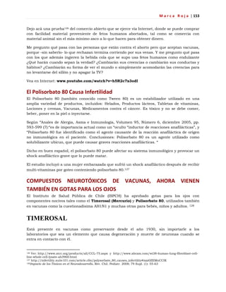 M a r c a R o j a | 153
Dejo acá una prueba126 del comercio abierto que se ejerce vía Internet, donde se puede comprar
con facilidad material proveniente de fetos humanos abortados, tal como se comercia con
material animal sin el más mínimo asco a lo que hacen para obtener dinero.
Me pregunto qué pasa con las personas que están contra el aborto pero que aceptan vacunas,
porque -sin saberlo- lo que rechazan termina corriendo por sus venas. Y me pregunto qué pasa
con los que además ingieren la bebida cola que se supo usa fetos humanos como endulzante
¿Qué harán cuando sepan la verdad? ¿Cambiarán sus creencias o cambiarán sus conductas y
hábitos? ¿Cambiarán su forma de ver el mundo o simplemente acomodarán las creencias para
no levantarse del sillón y no apagar la TV?
Vea en Internet: www.youtube.com/watch?v=h5R2c7x3odI
El Polisorbato 80 Causa Infertilidad
El Polisorbato 80 (también conocido como Tween 80) es un estabilizador utilizado en una
amplia variedad de productos, incluidos: Helados, Productos lácteos, Tabletas de vitaminas,
Lociones y cremas, Vacunas, Medicamentos contra el cáncer. Es tóxico y no se debe comer,
beber, poner en la piel o inyectarse.
Según ―Anales de Alergia, Asma e Inmunología, Volumen 95, Número 6, diciembre 2005, pp.
593-599 (7):―es de importancia actual como un ―oculto ―inductor de reacciones anafilácticas‖, y
―Polisorbato 80 fue identificado como el agente causante de la reacción anafiláctica de origen
no inmunológica en el paciente. Conclusiones: Polisorbato 80 es un agente utilizado como
solubilizante ubicuo, que puede causar graves reacciones anafilácticas. ―
Dicho en buen español, el polisorbato 80 puede afectar su sistema inmunológico y provocar un
shock anafiláctico grave que lo puede matar.
El estudio incluyó a una mujer embarazada que sufrió un shock anafiláctico después de recibir
multi-vitaminas por goteo conteniendo polisorbato 80.127
COMPUESTOS NEUROTÓXICOS DE VACUNAS, AHORA VIENEN
TAMBIÉN EN GOTAS PARA LOS OJOS
El Instituto de Salud Pública de Chile (ISPCH) ha aprobado gotas para los ojos con
componentes nocivos tales como el Timerosal (Mercurio) y Polisorbato 80, utilizados también
en vacunas como la cuestionadísima AH1N1 y muchas otras para bebés, niños y adultos. 128
TIMEROSAL
Está presente en vacunas como preservante desde el año 1930, sin importarle a los
laboratorios que sea un elemento que causa degeneración y muerte de neuronas cuando se
entra en contacto con él.
126 Ver: http://www.atcc.org/products/all/CCL-75.aspx y http://www.abcam.com/wi38-human-lung-fibroblast-cell-
line-whole-cell-lysate-ab3960.html
127 http://infertility.suite101.com/article.cfm/polysorbate_80_causes_infertility#ixzz0ZEMnCCIK
128Impacto de los Tóxicos en el Neurodesarrollo, Rev. Chil. Pediatr. 2008; 79 Supl. (1): 55-63
 