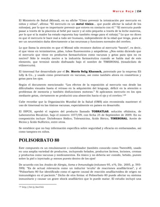 M a r c a R o j a | 154
El Ministerio de Salud (Minsal), en su afiche ―Cómo prevenir la intoxicación por mercurio en
niños y niñas‖, afirma: ―El mercurio es un metal tóxico… que puede afectar la salud de los
niños(as), por lo que es importante prevenir que entren en contacto con él.‖ ―El mercurio puede
pasar a través de la placenta al bebé por nacer y al niño pequeño a través de la leche materna,
por lo que si la madre ha estado expuesta hay también riesgo para el niño(a).‖ Lo que no dicen
es que el mercurio le hace mal a todo ser humano, independiente de la edad que tenga, pues al
ser un neurotóxico daña directamente a las neuronas y funciones normales del cerebro.
Lo que llama la atención es que el Minsal sólo reconoce dañino al mercurio ―barato‖, es decir,
el que viene en termómetros, pilas, tubos fluorescentes y ampolletas. ¿Nos están diciendo que
el mercurio que viene en productos farmacéuticos como vacunas y gotas para ojos no es
nocivo? Sólo le resulta nocivo a la industria farmacéutica cuando se habla mal de este
elemento, que terminó siendo disfrazado bajo el nombre de TIMEROSAL (tiosalicilato de
etilmercurio).
El timerosal fue desarrollado por el Dr. Morris Selig Kharasch, patentado por la empresa Eli
Lilly & Co., y usado como preservante en vacunas, así como también ahora en cosméticos y
gotas para los ojos.
Según el documento mencionado: ―Los efectos de la exposición al mercurio van desde las
dificultades visuales hasta el retraso en la adquisición del lenguaje, déficit en la atención o
problemas de memoria y también disfunciones motoras.‖ Si aplicamos mercurio en los ojos
mediante gotas, ciertamente se producirá una absorción hacia el ojo y el cerebro.129
Cabe recordar que la Organización Mundial de la Salud (OMS) aún recomienda mantener el
uso de timerosal en las tóxicas vacunas, especialmente en países en desarrollo.
El ISPCH, aprobó el registro del producto llamado TOBRATLAS, solución oftálmica, de
Laboratorios Recalcine, bajo el número 1077/09, con fecha 25 de Septiembre de 2009. En su
composición incluye: Diclofenaco Sódico, Tobramicina, Ácido Bórico, TIMEROSAL, Aceite de
Ricino y Ácido Sulfúrico, entre otros.
Se establece que no hay información específica sobre seguridad y eficacia en embarazadas, así
como tampoco en niños.
POLISORBATO 80
Este compuesto es un emulsionante o estabilizador (también conocido como Tween80), usado
en una amplia variedad de productos, incluyendo helados, productos lácteos, lociones, cremas
y productos como vacunas y medicamentos. Es tóxico y no debería ser comido, bebido, puesto
sobre la piel o inyectado ¡y menos puesto dentro de los ojos!
De acuerdo con los Anales de Alergia, Asma e Inmunología (volumen 95, nº6, Dic. 2005, p. 593-
599): ―Es de actual relevancia como un inductor ‗oculto‘ de reacciones anafilácticas‖, y el
―Polisorbato 80 fue identificado como el agente causal de reacción anafilactoidea de origen no
inmunológico en el paciente.‖ Dicho de otra forma: el Polisorbato 80 puede afectar su sistema
inmunitario y causar un grave shock anafiláctico que lo puede matar. El estudio incluyó una
129 http://bit.ly/dscUhA
 