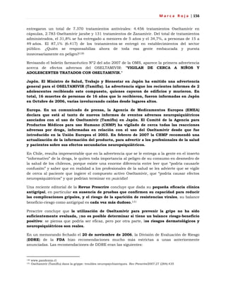 M a r c a R o j a | 156
entregaron un total de 7.370 tratamientos antivirales: 4.456 tratamientos Oseltamivir en
cápsulas, 2.783 Oseltamivir jarabe y 131 tratamientos de Zanamivir. Del total de tratamientos
administrados, el 31,8% se ha entregado a menores de 5 años y el 34,7%, a personas de 15 a
49 años. El 87,1% (6.417) de los tratamientos se entregó en establecimientos del sector
público. ¿Quién se responsabiliza ahora de toda esa gente embaucada y puesta
innecesariamente en peligro?130
Revisando el boletín farmacéutico Nº2 del año 2007 de la OMS, aparece la primera advertencia
acerca de efectos adversos del OSELTAMIVIR: "VIGILAR DE CERCA A NIÑOS Y
ADOLESCENTES TRATADOS CON OSELTAMIVIR."
Japón. El Ministro de Salud, Trabajo y Bienestar en Japón ha emitido una advertencia
general para el OSELTAMIVIR (Tamiflu). La advertencia sigue los recientes informes de 2
adolescentes recibiendo este compuesto, quienes cayeron de edificios y murieron. En
total, 16 muertes de personas de 16 años que lo recibieron, fueron informadas en Japón
en Octubre de 2006, varias involucrando caídas desde lugares altos.
Europa. En un comunicado de prensa, la Agencia de Medicamentos Europea (EMEA)
declara que está al tanto de nuevos informes de eventos adversos neuropsiquiátricos
asociados con el uso de Oseltamivir (Tamiflu) en Japón. El Comité de la Agencia para
Productos Médicos para uso Humano (CHMP) ha vigilado de cerca todas las reacciones
adversas por droga, informadas en relación con el uso del Oseltamivir desde que fue
introducido en la Unión Europea el 2003. En febrero de 2007 la CHMP recomendó una
actualización de la información del producto, para advertir a los profesionales de la salud
y pacientes sobre sus efectos secundarios neuropsiquiátricos.
En Chile, resulta impresentable que en la advertencia que se le entrega a la gente en el inserto
―informativo‖ de la droga, le quiten toda importancia al peligro de su consumo en desmedro de
la salud de los chilenos, porque existe una enorme diferencia entre leer que ―podría causarle
confusión‖ y saber que en realidad a los profesionales de la salud se les advierte que se vigile
de cerca al paciente que ingiere el compuesto activo Oseltamivir, que ―podría causar efectos
neuropsiquiátricos‖ y que podrían terminar en ¡suicidio!
Una reciente editorial de la Revue Prescrire concluye que dada su pequeña eficacia clínica
antigripal, en particular en ausencia de pruebas que confirmen su capacidad para reducir
las complicaciones gripales, y el riesgo de la aparición de resistencias virales, su balance
beneficio-riesgo como antigripal es cada vez más dudoso.131
Prescrire concluye que la utilización de Oseltamivir para prevenir la gripe no ha sido
suficientemente evaluada, yno es posible determinar si tiene un balance riesgo-beneficio
positivo: se piensa que podría ser eficaz, pero por otra parte, los riesgos dermatológicos y
neuropsiquiátricos son reales.
En un memorando fechado el 20 de noviembre de 2006, la División de Evaluación de Riesgo
(DDRE) de la FDA hizo recomendaciones mucho más estrictas a unas anteriormente
anunciadas. Las recomendaciones de DDRE eran las siguientes:
130 www.pandemia.cl
131 Oseltamivir (Tamiflu) dans la grippe: troubles neuropsychiatriques. Rev Prescrire2007;27 (284):435
 