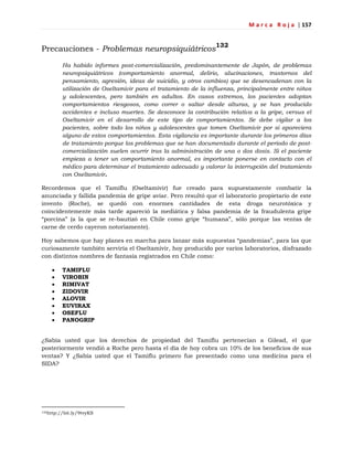 M a r c a R o j a | 157
Precauciones - Problemas neuropsiquiátricos
132
Ha habido informes post-comercialización, predominantemente de Japón, de problemas
neuropsiquiátricos (comportamiento anormal, delirio, alucinaciones, trastornos del
pensamiento, agresión, ideas de suicidio, y otros cambios) que se desencadenan con la
utilización de Oseltamivir para el tratamiento de la influenza, principalmente entre niños
y adolescentes, pero también en adultos. En casos extremos, los pacientes adoptan
comportamientos riesgosos, como correr o saltar desde alturas, y se han producido
accidentes e incluso muertes. Se desconoce la contribución relativa a la gripe, versus el
Oseltamivir en el desarrollo de este tipo de comportamientos. Se debe vigilar a los
pacientes, sobre todo los niños y adolescentes que tomen Oseltamivir por si apareciera
alguno de estos comportamientos. Esta vigilancia es importante durante los primeros días
de tratamiento porque los problemas que se han documentado durante el periodo de post-
comercialización suelen ocurrir tras la administración de una o dos dosis. Si el paciente
empieza a tener un comportamiento anormal, es importante ponerse en contacto con el
médico para determinar el tratamiento adecuado y valorar la interrupción del tratamiento
con Oseltamivir.
Recordemos que el Tamiflu (Oseltamivir) fue creado para supuestamente combatir la
anunciada y fallida pandemia de gripe aviar. Pero resultó que el laboratorio propietario de este
invento (Roche), se quedó con enormes cantidades de esta droga neurotóxica y
coincidentemente más tarde apareció la mediática y falsa pandemia de la fraudulenta gripe
―porcina‖ (a la que se re-bautizó en Chile como gripe ―humana‖, sólo porque las ventas de
carne de cerdo cayeron notoriamente).
Hoy sabemos que hay planes en marcha para lanzar más supuestas ―pandemias‖, para las que
curiosamente también serviría el Oseltamivir, hoy producido por varios laboratorios, disfrazado
con distintos nombres de fantasía registrados en Chile como:
 TAMIFLU
 VIROBIN
 RIMIVAT
 ZIDOVIR
 ALOVIR
 EUVIRAX
 OSEFLU
 PANOGRIP
¿Sabía usted que los derechos de propiedad del Tamiflu pertenecían a Gilead, el que
posteriormente vendió a Roche pero hasta el día de hoy cobra un 10% de los beneficios de sus
ventas? Y ¿Sabía usted que el Tamiflu primero fue presentado como una medicina para el
SIDA?
132http://bit.ly/9tvyKS
 