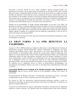 M a r c a R o j a | 159
meromelia o ausencia parcial de uno o varios miembros. Algunos ejemplos pueden ser:
Ausencia de las manos y de la mayor parte del antebrazo; de una mano; del cuarto y quinto
dedo de la mano y sindactilia (fusión de dedos entre sí); del tercer dedo, que origina una mano
hendida; del segundo y tercer dedo de los pies y sindactilia del cuarto y quinto dedo, lo que da
por resultado un pie hendido. También es frecuente la aplasia radial (ausencia del pulgar y del
hueso adyacente en el antebrazo). En las extremidades inferiores se produjeron deformaciones
similares. La deformidad de los bebés más afectados casi siempre ocurría a ambos lados y a
menudo tenían deformidades tanto en los brazos como en las piernas.
Además de las extremidades, la droga causaba deformidades en los ojos y las orejas, los
genitales, los riñones, el conducto digestivo (inclusive los labios y la boca) y el sistema nervioso.
Se reconoció a la talidomida como teratógeno (droga o agente que causa el desarrollo anormal
del embrión o el feto). Más tarde se descubrió que la mayoría de las madres de niños afectados
habían ingerido la píldora en el segundo mes del embarazo, precisamente el mes en que se
forman los brazos y las piernas del feto.
Tras esto, el 29 de noviembre de 1961, Química Grünenthal interrumpió de mala gana la venta
de talidomida en Alemania.
LA GRAN FARMA Y LA OMS RESUCITAN LA
TALIDOMIDA
Aunque en 1961 la OMS prohibió por completo la fabricación y comercialización de la droga, la
farmacéutica alemana Chemie-Grünenthal continuó elaborando la talidomida, pero para
combatir enfermedades como la lepra, todo gracias a un curioso descubrimiento. En 1965,
Jacob Sheskin, un dermatólogo judío, informó que cuando quiso utilizar la talidomida como
sedante en cuatro pacientes que sufrían eritema nodoso lepromatoso (ENL), una complicación
inflamatoria aguda de lepra lepromatosa, descubrió cómo las lesiones mejoraban en pocas
horas, despertando el interés científico en la talidomida como una droga inmunomoduladora.
Así, la talidomida revivió, con una aplicación posterior en otras condiciones inflamatorias
parecidas al ENL, como el lupus eritematoso discorde y úlceras aftosas en pacientes con SIDA.
Se estableció que la talidomida ejercía un efecto en padecimientos dermatológicos con
desregulación inmunológica, debido a que ejerce su principal efecto antiinflamatorio sobre piel
y mucosas.
¡Inverosímil! Medalla de oro entregada al Dr. Sheskin premiado como “Benefactor de la
Humanidad”, algo así como el premio Nobel de la Paz entregado a Obama. Otra burla a la
humanidad.
El descubrimiento de Sheskin reivindicó a la Talidomida, abriéndole las puertas a mercados
insospechados a pesar de estar en aquellos años en la lista negra de la OMS.
En octubre de 1967 los laboratorios Chemie-Grünenthal decidieron aprobar y poner en
farmacias el Contergan, la primera denominación comercial de la talidomida, en medio de una
agresiva campaña publicitaria.
A pesar de las advertencias de algunos especialistas extranjeros, la producción de talidomida
aumentó y pronto comenzó a ser ofrecida bajo otras denominaciones tales como Ectiluran,
 