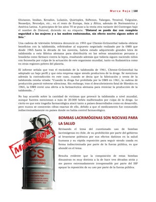 M a r c a R o j a | 160
Glutanon, Imidan, Kevadon, Lulamin, Quietoplex, Softenon, Talargan, Tensival, Valgraine,
Neosedyn, Nevrodyn, etc., en el resto de Europa, Asia y África, además de Norteamérica y
América Latina. A principios de los años 70 se puso a la venta otra variante del Contergan bajo
el nombre de Distaval, diciendo en su etiqueta: ―Distaval se puede dar con completa
seguridad a las mujeres y a las madres embarazadas, sin efecto nocivo alguno sobre el
feto.‖
Una cadena de televisión británica denunció en 1993 que Chemie-Grünenthal todavía obtiene
beneficios con la talidomida, refiriéndose al supuesto negociado realizado por la OMS que
desde 1965 hasta la década de los noventa, habría estado adquiriendo grandes lotes de
talidomida a esta fábrica alemana para distribuirla en las selvas amazónicas peruana y
brasileña como fármaco contra la lepra, resaltando además que todavía siguen naciendo niños
con focomelia por culpa de la actuación de este organismo mundial, tanto en Sudamérica como
en otras regiones pobres del planeta.
El informe señala que tras el escándalo de la talidomida de 1961, Chemie-Grünenthal ha
adoptado un bajo perfil y que esta empresa sigue siendo productora de la droga. Se menciona
además la contradicción en este caso, cuando se decía que la fabricación y venta de la
talidomida estaba vetada: ―Cuando la droga fue prohibida por la OMS en 1961, la cadena de
producción pareció volverse silenciosa. Sin embargo, tras el descubrimiento fatal de Sheskin en
1965, la OMS envió una oferta a la farmacéutica alemana para reiniciar la producción de la
talidomida…‖
No hay acuerdo sobre la cantidad de víctimas que provocó la talidomida a nivel mundial,
aunque fuentes mencionan a más de 20.000 bebés malformados por culpa de la droga. Lo
cierto es que esta tragedia farmacológica atacó tanto a países desarrollados como en desarrollo,
pero nunca se conocerán cifras exactas de ello, debido a que el medicamento fue consumido
indiscriminadamente en países donde no había control farmacológico.
BOMBAS LACRIMÓGENAS SON NOCIVAS PARA
LA SALUD
Revisando el tema del cuestionado uso de bombas
lacrimógenas en chile, de su prohibición por parte del gobierno
al levantarse polémica por sus efectos dañinos en la salud
humana y su rápida reposición para seguir siendo usada en
forma indiscriminada por parte de la fuerza pública, es que
ahondé en el tema.
Resulta evidente que la composición de estas bombas
disuasivas es muy distinta a la de hace tres décadas atrás y
me parece extremadamente irresponsable por parte del ISP
apoyar la reposición de su uso por parte de la fuerza pública.
 