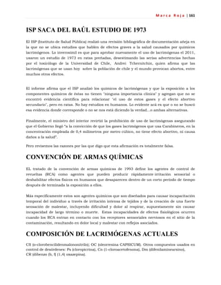 M a r c a R o j a | 161
ISP SACA DEL BAÚL ESTUDIO DE 1973
El ISP (Instituto de Salud Pública) realizó una revisión bibliográfica de documentación añeja en
la que no se ubica estudios que hablen de efectos graves a la salud causados por químicos
lacrimógenos. Lo inverosímil es que para aprobar nuevamente el uso de lacrimógenas el 2011,
usaron un estudio de 1973 en ratas preñadas, desestimando las serias advertencias hechas
por el toxicólogo de la Universidad de Chile, Andrei Tchernitchin, quien afirma que las
lacrimógenas que se usan hoy sobre la población de chile y el mundo provocan abortos, entre
muchos otros efectos.
El informe afirma que el ISP analizó los químicos de lacrimógenas y que la exposición a los
componentes químicos de éstas no tienen "ninguna importancia clínica" y agregan que no se
encontró evidencia científica para relacionar "el uso de estos gases y el efecto abortivo
secundario", pero en ratas. No hay estudios en humanos. Lo evidente acá es que o no se buscó
esa evidencia donde corresponde o no se nos está diciendo la verdad...o ambas alternativas.
Finalmente, el ministro del interior revirtió la prohibición de uso de lacrimógenas asegurando
que el Gobierno llegó ―a la convicción de que los gases lacrimógenos que usa Carabineros, en la
concentración empleada de 0,4 milímetros por metro cúbico, no tiene efecto abortivo, ni causa
daños a la salud‖.
Pero revisemos las razones por las que digo que esta afirmación es totalmente falsa.
CONVENCIÓN DE ARMAS QUÍMICAS
EL tratado de la convención de armas químicas de 1993 define los agentes de control de
revueltas (RCA) como agentes que pueden producir rápidamente irritación sensorial o
deshabilitar efectos físicos en humanos que desaparecen dentro de un corto período de tiempo
después de terminada la exposición a ellos.
Más específicamente estos son agentes químicos que son diseñados para causar incapacitación
temporal del individuo a través de irritación intensa de tejidos y de la creación de una fuerte
sensación de malestar, incluyendo dificultad y dolor al respirar, supuestamente sin causar
incapacidad de largo término o muerte. Estas incapacidades de efectos fisiológicos ocurren
cuando los RCA entran en contacto con los receptores sensoriales nerviosos en el sitio de la
contaminación, resultando en dolor local y malestar con reflejos asociados.
COMPOSICIÓN DE LACRIMÓGENAS ACTUALES
CS (o-clorobencilidenmalononitrilo); OC (oleorresina CAPSICUM). Otros compuestos usados en
control de desórdenes: Ps (cloropicrina), Cn (1-cloroacetofenona), Dm (difenilaminearsino),
CR (dibenzo (b, f) (1,4) oxazepina).
 