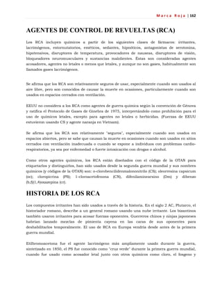 M a r c a R o j a | 162
AGENTES DE CONTROL DE REVUELTAS (RCA)
Los RCA incluyen químicos a partir de los siguientes clases de fármacos: irritantes,
lacrimógenos, estornutatorios, eméticos, sedantes, hipnóticos, antagonistas de serotonina,
hipotensivos, disruptores de temperatura, provocadores de nauseas, disruptores de visión,
bloqueadores neuromusculares y sustancias malolientes. Éstas son consideradas agentes
acosadores, agentes no letales o menos que letales, y aunque no son gases, habitualmente son
llamados gases lacrimógenos.
Se afirma que los RCA son relativamente seguros de usar, especialmente cuando son usados al
aire libre, pero son conocidos de causar la muerte en ocasiones, particularmente cuando son
usados en espacios cerrados con ventilación.
EEUU no considera a los RCA como agentes de guerra química según la convención de Génova
y ratifica el Protocolo de Gases de Ginebra de 1975, interpretándolo como prohibición para el
uso de químicos letales, excepto para agentes no letales o herbicidas. (Fuerzas de EEUU
estuvieron usando CS y agente naranja en Vietnam).
Se afirma que los RCA son relativamente "seguros", especialmente cuando son usados en
espacios abiertos, pero se sabe que causan la muerte en ocasiones cuando son usados en sitios
cerrados con ventilación inadecuada o cuando se expone a individuos con problemas cardio-
respiratorios, ya sea por enfermedad o fuerte intoxicación con drogas o alcohol.
Como otros agentes químicos, los RCA están diseñados con el código de la OTAN para
etiquetarlos y distinguirlos, han sido usados desde la segunda guerra mundial y sus nombres
químicos (y códigos de la OTAN) son: o-clorobencilidenmalononitrilo (CS); oleorresina capsicum
(oc); cloropicrina (PS); 1-cloroacetofenona (CN), difenilaminearsino (Dm) y dibenzo
(b,f)(1,4)oxazepina (cr).
HISTORIA DE LOS RCA
Los compuestos irritantes han sido usados a través de la historia. En el siglo 2 AC, Plutarco, el
historiador romano, describe a un general romano usando una nube irritante. Los bizantinos
también usaron irritantes para acosar fuerzas oponentes. Guerreros chinos y ninjas japoneses
habrían lanzado mezclas de pimienta cayena en las caras de sus oponentes para
deshabilitarlos temporalmente. El uso de RCA en Europa vendría desde antes de la primera
guerra mundial.
Etilbromoacetona fue el agente lacrimógeno más ampliamente usado durante la guerra,
sintetizado en 1850, el PS fue conocido como "cruz verde" durante la primera guerra mundial,
cuando fue usado como acosador letal junto con otros químicos como cloro, el fosgeno y
 