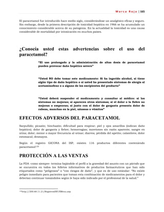 M a r c a R o j a | 165
El paracetamol fue introducido hace medio siglo, considerándose un analgésico eficaz y seguro.
Sin embargo, desde la primera descripción de toxicidad hepática en 1966 se ha acumulado un
conocimiento considerable acerca de su patogenia. En la actualidad la toxicidad es una causa
considerable de mortalidad por intoxicación en muchos países.
¿Conocía usted estas advertencias sobre el uso del
paracetamol?
“El uso prolongado y la administración de altas dosis de paracetamol
pueden provocar daño hepático severo”
“Usted NO debe tomar este medicamento: Si ha ingerido alcohol, si tiene
algún tipo de daño hepático o si usted ha presentado síntomas de alergia al
acetaminofeno o a alguno de los excipientes del producto”
“Usted deberá suspender el medicamento y consultar al médico: si los
síntomas no mejoran; si aparecen otros síntomas; si el dolor o la fiebre no
mejoran o empeoran; si junto con el dolor de garganta presenta dolor de
cabeza, manchas en la piel, náuseas o vómitos”
EFECTOS ADVERSOS DEL PARACETAMOL
Sarpullido; picazón; hinchazón; dificultad para respirar; piel y ojos amarillos (indican daño
hepático); dolor de garganta y fiebre; hemorragias; moretones sin razón aparente; sangre en
orina; dolor; menor o mayor frecuencia al orinar; diarrea; pérdida del apetito; calambres; dolor
estomacal; desmayos.
Según el registro GICONA del ISP, existen 116 productos diferentes conteniendo
paracetamol135
PROTECCIÓN A LAS VENTAS
La FDA -como siempre- termina bajándole el perfil a la gravedad del asunto con un párrafo que
se encuentra en todos los folletos informativos de productos farmacéuticos que han sido
etiquetados como ―peligrosos‖ o ―con riesgos de daño‖, y que es de uso estándar: ―No existe
peligro inmediato para pacientes que toman esta combinación de medicamentos para el dolor y
deberían continuar tomándolos según le haya sido indicado por el profesional de la salud.‖
135http://200.68.11.21/RegistrosISP/fiMenu.asp
 