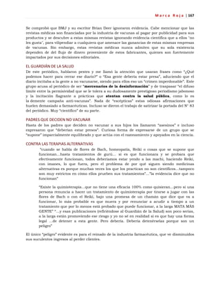 M a r c a R o j a | 167
Se comprobó que BMJ y su escritor Brian Deer ignoraron evidencia. Cabe mencionar que las
revistas médicas son financiadas por la industria de vacunas al pagar por publicidad para sus
productos y se descubre a estas mismas revistas ignorando evidencia científica que a ellos "no
les gusta", para vilipendiar a cualquiera que amenace las ganancias de estas mismas empresas
de vacunas. Sin embargo, estas revistas médicas nunca admiten que su sola existencia
dependen de del flujo de dinero proveniente de estos fabricantes, quienes son fuertemente
impactados por sus decisiones editoriales.
EL GUARDIÁN DE LA SALUD
De este periódico, hablaron pestes y me llamó la atención que usaran frases como ―¿Qué
podemos hacer para cerrar ese diario?‖ o ―Esa gente debería estar presa‖, aduciendo que el
diario incitaba a la gente a no vacunarse, siendo para ellos eso un ―crimen imperdonable‖. Este
grupo acusa al periódico de ser ―mercenarios de la desinformación‖ y de traspasar ―el difuso
límite entre la permisividad que se le tolera a su dudosamente prestigioso periodismo jabonoso
y la incitación flagrante a prácticas que atentan contra la salud pública, como lo es
la demente campaña anti-vacunas‖. Nada de ―escépticas‖ estas odiosas afirmaciones que
huelen demasiado a farmacéuticas. Incluso se dieron el trabajo de satirizar la portada del N° 83
del periódico. Muy ―científico‖ de su parte.
PADRES QUE DECIDEN NO VACUNAR
Hasta de los padres que deciden no vacunar a sus hijos los llamaron ―asesinos‖ e incluso
expresaron que ―deberían estar presos‖. Curiosa forma de expresarse de un grupo que se
―supone‖ imparcialmente equilibrado y que actúa con el razonamiento y apoyados en la ciencia.
CONTRA LAS TERAPIAS ALTERNATIVAS
―cuando se habla de flores de Bach, homeopatía, Reiki o cosas que se supone que
funcionan…hasta tratamientos de gurú… si es que funcionara y se probara que
efectivamente funcionan, todos deberíamos estar yendo a las machi, haciendo Reiki,
con imanes, lo que fuera, pero el problema de por qué siguen siendo medicinas
alternativas es porque muchas veces los que los practican no son científicos…tampoco
son muy estrictos en cómo ellos prueben sus tratamientos‖…‖la evidencia dice que no
funcionan‖
―Existe la quimioterapia…que no tiene una eficacia 100% como quisieran…pero si una
persona renuncia a hacer un tratamiento de quimioterapia por tirarse a jugar con las
flores de Bach o con el Reiki, bajo una promesa de un chamán que dice que va a
funcionar, lo más probable es que muera y por renunciar a acudir a tiempo a un
tratamiento que por lo menos está probado que puede funcionar, a la larga MATA MÁS
GENTE‖ ―…y esas publicaciones (refiriéndose al Guardián de la Salud) son poco serias,
a la larga están promoviendo ese riesgo y yo no sé en realidad si es que hay una forma
legal …de detener a esta gente. Pero debería. Debería detenérselas porque son un
peligro‖
El único ―peligro‖ evidente es para el reinado de la industria farmacéutica, que ve disminuidos
sus suculentos ingresos al perder clientes.
 