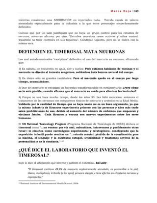 M a r c a R o j a | 169
mientras consideran una ABERRACIÓN no inyectarles nada. Torcida escala de valores
acomodada especialmente para la industria a la que estos personajes sospechosamente
defienden.
Curioso que por un lado justifiquen que no haya un grupo control para los estudios de
vacunas, mientras afirman por otro: "Estudios necesitan casos autistas y niños control.
Wakefield no tiene controles en sus hipótesis". Condenan tajantes, pero no se miden con la
misma vara.
DEFIENDEN EL TIMEROSAL MATA NEURONAS
Los mal autodenominados "escépticos" defienden el uso del mercurio en vacunas, afirmando
que:
1) Es natural, se encuentra en agua, aire y suelos: Pero estamos hablando de vacunas y el
mercurio va directo al torrente sanguíneo, saltándose toda barrera natural del cuerpo.
2) Es tóxico sólo en grandes cantidades: Pero el mercurio queda en el cuerpo por largo
tiempo, acumulándose.
3) Que del mercurio se encargan las bacterias transformándolo en metilmercurio: ¿Pero cómo
sería esto posible, cuando afirman que el mercurio es usado para eliminar las bacterias?
4) Porque se usa hace mucho tiempo, desde los años 30: Les faltó mencionar entonces el
tratamiento de las personas con compuestos tóxicos de mercurio y arsénico en la Edad Media.
Validarlo por la cantidad de tiempo que se haya usado no es un buen argumento, ya que
la misma industria de fármacos experimenta primero con las personas y años más tarde
salen prohibiciones de uso, debido al aumento del número de enfermos que empeoran y
víctimas fatales. Cada fármaco y vacuna son nuevos experimentos sobre los seres
humanos.
El US National Toxicology Program (Programa Nacional de Toxicología de EEUU) declara al
timerosal como "...un veneno por vía oral, subcutánea, intravenosa y posiblemente otras
rutas"; lo clasifica como carcinógeno experimental y teratogénico, concluyendo que la
exposición infantil puede resultar en "...retardo mental, pérdida de la coordinación para
la marcha, el lenguaje y la escritura; estupor, irritabilidad y trastornos severos de la
personalidad y de la conducta."140
¿QUÉ DICE EL LABORATORIO QUE INVENTÓ EL
TIMEROSAL?
Esto lo dice el laboratorio que inventó y patentó el Timerosal, Eli Lilly:
“El timerosal contiene 49,6% de mercurio orgánicamente vinculado, es permeable a la piel,
tóxico, mutagénico, irritante (a los ojos), provoca alergia y tiene efectos en el sistema nervioso y
reproductor.”
140National Institute of Environmental Health Science, 2006
 