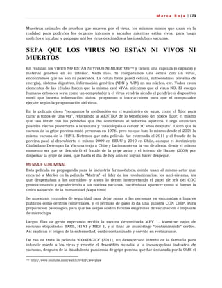 M a r c a R o j a | 173
Muestran animales de pruebas que mueren por el virus, los mismos monos que usan en la
realidad para podrirles los órganos internos y sacarlos mientras están vivos, para luego
molerlos e incubar y propagar ahí los virus destinados a las insalubres vacunas.
SEPA QUE LOS VIRUS NO ESTÁN NI VIVOS NI
MUERTOS
En realidad los VIRUS NO ESTÁN NI VIVOS NI MUERTOS142 y tienen una cápsula (o cápside) y
material genético en su interior. Nada más. Si comparamos una célula con un virus,
encontramos que no son ni parecidos. La célula tiene pared celular, mitocondrias (sistema de
energía), sistema digestivo, información genética (ADN y ARN) en su núcleo, etc. Todos estos
elementos de las células hacen que la misma esté VIVA, mientras que el virus NO. El cuerpo
humano entonces sería como un computador y el virus vendría siendo el pendrive o dispositivo
móvil que inserta información, datos, programas o instrucciones para que el computador
ejecute según la programación del virus.
En la película dicen ―pongamos la medicación en el suministro de agua, como el flúor para
curar a todos de una vez", reforzando la MENTIRA de lo beneficioso del tóxico flúor, el mismo
que usó Hitler con los poblados que iba sometiendo al volverlos apáticos. Luego anuncian
posibles efectos posteriores a la vacuna y "narcolepsia o cáncer 10 años después". Dicen que la
vacuna de la gripe porcina mató personas en 1976, pero no que hizo lo mismo desde el 2009 la
misma vacuna de la H1N1. Notemos que esta película fue estrenada el 2011 y el fraude de la
porcina pasó al descubierto el mismo 2009 en EEUU y 2010 en Chile, aunque el Movimiento
Ciudadano Detengan La Vacuna trajo a Chile y Latinoamérica la voz de alerta, desde el mismo
momento en que se descubrió el fraude de la gripe aviar y el intento de Baxter (2009) por
dispersar la gripe de aves, que hasta el día de hoy aún no logran hacer despegar.
MENSAJE SUBLIMINAL
Esta película es propaganda para la industria farmacéutica, donde usan al mismo actor que
encarnó a Morfeo en la película ―Matrix‖ -el líder de los revolucionarios, los anti-sistema, los
que despertaban a los dormidos- y ahora lo tienen interpretando el papel de jefe del CDC
promocionando y agradeciendo a las nocivas vacunas, haciéndolas aparecer como si fueran la
única salvación de la humanidad ¡Vaya timo!
Se muestran controles de seguridad para dejar pasar a las personas ya vacunadas a lugares
públicos como centros comerciales, y el permiso de paso lo da una pulsera CON CHIP. Pura
preparación psicológica para que las ovejas acaten futuras exigencias de vacunación e implante
de microchips
Largas filas de gente esperando recibir la vacuna denominada MEV 1. Muestran cajas de
vacunas etiquetadas SARS, H1N1 y MEV 1, y al final un murciélago ―contaminando‖ cerdos.
Así explican el origen de la enfermedad, cerdo contaminado y servido en restaurante.
De eso de trata la película ―CONTAGIO‖ (2011), un desesperado intento de la farmafia para
infundir miedo a los virus y revertir el descrédito mundial a la inescrupulosa industria de
vacunas, después de la fraudulenta pandemia de gripe porcina que fue declarada por la OMS el
142 http://www.youtube.com/watch?v=krYCwwvplaw
 
