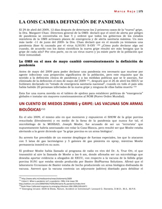 M a r c a R o j a | 175
LA OMS CAMBIA DEFINICIÓN DE PANDEMIA
El 29 de abril del 2009, 12 días después de detectarse los 2 primeros casos de la ―nueva‖ gripe,
la Dra. Margaret Chan -Directora general de la OMS- declaró que el nivel de alerta por peligro
de pandemia se encontraba en fase 5 y ordenó que todos los gobiernos de los estados
miembros de la OMS activasen planes de emergencia y de alerta sanitaria máxima. Un mes
más tarde -11 de junio del 2009- la Dra. Chan declaró que en el mundo ya teníamos una
pandemia (fase 6) causada por el virus A/H1N1 S-OIV 150 ¿Cómo pudo declarar algo así
cuando, de acuerdo con los datos científicos la nueva gripe resultó ser más benigna que la
gripe de cada año? Por otra parte, no es un virus nuevo y ya existe parte de la población que
tiene inmunidad.
La OMS en el mes de mayo cambió convenientemente la definición de
pandemia
Antes de mayo del 2009 para poder declarar una pandemia era necesario que muriese por
agente infeccioso una proporción significativa de la población, pero este requisito que da
sentido a la definición clínica de pandemia y a las medidas políticas que se le asocian, fue
eliminado de la definición el mes de mayo del 2009 151, después que el 26 de abril los EEUU se
hubiesen declarado en ―estado de emergencia sanitaria nacional‖, cuando en todo el país sólo
había habido 20 personas infectadas de la nueva gripe y ninguna de ellas había muerto 152
Esta fue una nueva movida en el tablero de ajedrez para establecer políticas de ―emergencia‖
globales e instalar sin mayores cuestionamientos al NOM (Nuevo Orden Mundial).
UN CUENTO DE MIEDOS ZOMBIS y GRIPE: LAS VACUNAS SON ARMAS
BIOLÓGICAS153
En el año 2009, el mismo año en que montaron y expusieron el SHOW de la gripe porcina
resucitada (literalmente) y en medio de la farsa de la pandemia que nunca fue tal, el
microbiólogo de la MOSSAD, Joseph Moshe, fue acusado de ser un "terrorista" que
supuestamente habría amenazado con volar la Casa Blanca, pero resultó ser que Moshe estaba
alertando a la gente diciendo que "la gripe porcina es un arma biológica".
Su arresto fue precedido de un enorme despliegue de fuerzas especiales, los que lo atacaron
con 5 latas de gas lacrimógeno y 5 galones de gas pimienta en spray, mientras Moshe
permanecía inmóvil en su auto.
El profesor Moshe había llamado al programa de radio en vivo del Dr. A. True Ott, el que
transmitió al aire la llamada de Moshe a las 6 am, donde afirmaba ser un microbiólogo que
deseaba aportar evidencia a abogados de EEUU, con respecto a la vacuna de la fallida gripe
porcina H1N1 que estaba siendo producida por Baxter BioPharma Solutions. Afirmó que el
laboratorio Ucraniano de Baxter estaba de hecho produciendo un arma biológica disfrazada de
vacuna. Aseveró que la vacuna contenía un adyuvante (aditivo) diseñado para debilitar el
150
http://www.who.int/mediacentre/news/statements/2009
151
Cohen E. When a pandemic isn’t a pandemic. CNN, 4 de mayo ’09.
http://edition.cnn.com/2009/HEALTH/05/04/swine.flu.pandemic/index.html
152
Doshi Peter Calibrated response to emerging infections VMJ 2009;339:b3471
153 Emerging viruses: AIDS & Ebola, Nature, Accident or Intentional?, Leonard G. Horowitz, D.M.D., M.A., M.P.H.
 