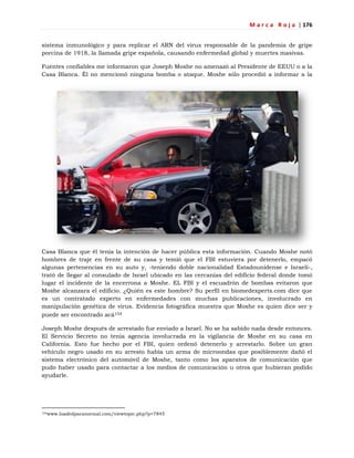 M a r c a R o j a | 176
sistema inmunológico y para replicar el ARN del virus responsable de la pandemia de gripe
porcina de 1918, la llamada gripe española, causando enfermedad global y muertes masivas.
Fuentes confiables me informaron que Joseph Moshe no amenazó al Presidente de EEUU o a la
Casa Blanca. Él no mencionó ninguna bomba o ataque. Moshe sólo procedió a informar a la
Casa Blanca que él tenía la intención de hacer pública esta información. Cuando Moshe notó
hombres de traje en frente de su casa y temió que el FBI estuviera por detenerlo, empacó
algunas pertenencias en su auto y, -teniendo doble nacionalidad Estadounidense e Israelí-,
trató de llegar al consulado de Israel ubicado en las cercanías del edificio federal donde tomó
lugar el incidente de la encerrona a Moshe. EL FBI y el escuadrón de bombas evitaron que
Moshe alcanzara el edificio. ¿Quién es este hombre? Su perfil en biomedexperts.com dice que
es un contratado experto en enfermedades con muchas publicaciones, involucrado en
manipulación genética de virus. Evidencia fotográfica muestra que Moshe es quien dice ser y
puede ser encontrado acá154
Joseph Moshe después de arrestado fue enviado a Israel. No se ha sabido nada desde entonces.
El Servicio Secreto no tenía agencia involucrada en la vigilancia de Moshe en su casa en
California. Esto fue hecho por el FBI, quien ordenó detenerlo y arrestarlo. Sobre un gran
vehículo negro usado en su arresto había un arma de microondas que posiblemente dañó el
sistema electrónico del automóvil de Moshe, tanto como los aparatos de comunicación que
pudo haber usado para contactar a los medios de comunicación u otros que hubieran podido
ayudarle.
154www.loadedparanormal.com/viewtopic.php?p=7845
 