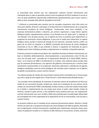 M a r c a R o j a | 179
es presentada para mostrar que una organización colectiva criminal internacional está
intentando llevar a cabo un genocidio masivo contra la población de EEUU mediante el uso de un
virus de gripe pandémica ingenierizado artificialmente (genéticamente), para causar muerte y
daños y tener anexadas altas oficinas del gobierno de EEUU."
"...Evidencia es presentada para sostener que los acusados conspiraron entre ellos junto con
otros para diseñar, financiar y participar en la fase final de la implementación de un programa
internacional encubierto de armas biológicas involucrando, entre otras entidades, a las
empresas farmacéuticas Baxter y Novartis, por primero ingenierizar y luego liberar agentes
biológicos letales, específicamente, primero, el así llamado virus de "gripe aviar" y, segundo, el
"así llamado" virus de gripe porcina, con el objetivo de tener un pretexto para implementar un
programa de vacunación masiva obligatoria, la que será el medio para administrar un agente
biológico tóxico usando el sistema de entrega de una inyección, causando muerte y daño a la
gente de los EEUU en violación a la BWATA (enmienda anti-terrorista de armas biológicas)
convertida en ley en 1989, la que extiende el alcance a regulación de materiales de guerra
biológica para incluir individuos privados y organizaciones no estatales, incluyendo empresas.
El dossier presenta la evidencia que Baxter AG, subsidiaria Austríaca de Baxter Internacional, con
base en Deerfield, deliberadamente, intencionadamente y conscientemente, envió 72 kilos de
virus vivo de gripe aviar --proveído por la Organización Mundial de la Salud (OMS), Génova,
Suiza-- en el invierno de 2009 a 16 laboratorios en 4 países. Esta evidencia ofrece prueba clara
que las empresas farmacéuticas y las agencias del gobierno internacional por sí mismas están
activamente comprometidas en la producción, desarrollo, fabricación y distribución de agentes
biológicos clasificados como las armas biológicas más mortales sobre el planeta, con el objetivo
de gatillar una pandemia y causar muertes masivas."
"Los diversos grupos de medios (de comunicación masiva) están controlados por el mismo grupo
que está a cargo de este engaño de la "Gripe Porcina" y están diseminando desinformación..."
"Los acusados tienen planificado de antemano el asesinato masivo de la población de EEUU por
medio de una vacunación forzada, también por medio de la instalación de una extensa red de
campos de concentración FEMA e identificadas tumbas masivas, y éstos han estado involucrados
en el diseño e implementación de una intriga para tomar el poder sobre Estados Unidos de
América, usando la gripe porcina u otra pandemia como pretexto para que una organización
criminal internacional, que usa a la ONU y OMS como fachada para la estafa ilegal influenciada
por actividades del crimen organizado de la organización de los ya mencionados, viole las leyes y
cometa Traición.
Se presenta evidencia que el complejo de las empresas farmacéuticas Baxter, Novartis y Sanofi
Aventis son parte de un programa extranjero de armas biológicas de doble propósito, financiado
por la organización criminal internacional y diseñado para implementar asesinato masivo para
reducir la población mundial en 5.5 billones (5.500 millones) en los próximos 10 años, diseminar
 