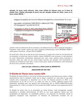M a r c a R o j a | 183
ejemplo, de mono verde africano, tales como células de riñones como en la línea de
células Vero. Células adecuadas de perro son por ejemplo células de riñón, como en la
línea celular MDCK..."
¿Dónde están los defensores de los animales y los defensores de la vida en general? Animales y
humanos, están siendo usados por estas empresas farmacéuticas como MATERIA PRIMA y
nadie parece inmutarse…¡Porque NO LO SABEN!
Si usted está a favor de la vida de los seres humanos, si usted está a favor de los derechos de
los animales, si usted está contra el aborto, únase al BOICOT a las vacunas y a todo producto
de estos laboratorios (incluyendo alimentos) que usen como materia prima humanos y
animales. Sepa que cada vez que usted acepta vacunas, por ejemplo, está fomentando la
matanza de animales de todo tipo y –como si fuera poco- apoya la clonación y trato inhumano
de seres vivos, animales y humanos.
¡Abra los ojos, infórmese y HAGA ALGO AL RESPECTO!
¡REACCIONE DE UNA VEZ!
El Dióxido de Titanio ataca nuestro ADN
El dióxido de titanio (TiO2) es una de las substancias químicas más blancas que existen: refleja
prácticamente toda la radiación visible que le llega y mantiene su color pase lo que pase
cuando otros compuestos se decoloran con la luz. Su fórmula química es TIO2 y su
nomenclatura en la UE es E-171, su índice de color es 77.891, pigmento blanco N°6,
habiéndose aprobado para uso general (sin limitaciones) por la JECFA (OMS/FAO/Códex
Alimentarius) en 1.969, y en Chile el 12 de octubre del 2.000, conforme a las regulaciones de la
FDA.
El dióxido de titano está en la naturaleza en varias formas: rutilo (tetragonal), anatasa
(octaédrico) y brookita (ortorrómbico). El TiO2 se usa como pigmento blanco por sus
propiedades de dispersión, su estabilidad química y su supuesta no toxicidad, siendo el
pigmento inorgánico más importante en términos de producción mundial. Es un
 