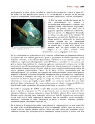 M a r c a R o j a | 184
* RUTILO-El cristal central es cuarzo- El rutilo es
el haz de paja que sale de él
semiconductor sensible a la luz que absorbe radiación electromagnética cerca de la región UV.
Es anfotérico, muy estable químicamente y no es atacado por la mayoría de los agentes
orgánicos e inorgánicos, disolviéndose en ácido sulfúrico concentrado y en ácido hidrofluórico.
El TiO2 es usado en todas las industrias. Se
usa universalmente en: pinturas y
recubrimientos, sustituyendo a cualquier otro
pigmento blanco en el mercado; impresiones;
industria del plástico, para darle color a
juguetes, aparatos electrónicos, automóviles,
muebles, papeles, etc. El pigmento de dióxido
de titanio absorbe parte de la radiación UV
protegiendo su contenido. También se usa en
fibras sintéticas, eliminando la apariencia
grasosa causada por las propiedades
translúcidas de la resina. Pigmentos de TiO2
se utilizan para el papel muy blanco que
también debe ser opaco cuando es muy
delgado y se aplica también como
recubrimiento para hacer papeles decorativos.
El TiO2 también se usa en la industria de la cerámica, en la elaboración del cemento blanco y
el coloreado del hule o linóleo; pero lo más grave es que también se utiliza ampliamente en la
industria cosmética, en la industria farmacéutica y también en la de alimentos. Aunque se
definen sus propiedades más importantes como: NO-tóxicas, compatible con las mucosas y la
piel, y buena dispersabilidad en soluciones orgánicas, curiosamente está presente en todo
medicamento que afecta principalmente la fertilidad, que resulta abortivo y/o teratogénico. La
explicación a esto se encuentra a fines del año 2.009 en un estudio realizado por científicos del
centro Jonsson Comprehensive Cancer de la UCLA (EEUU), demostrando que las
nanopartículas de TiO2 presentes en los productos antes mencionados causan daño genético
sistémico en ratones, induciendo roturas en las cepas del ADN y causando daño cromosómico
e inflamación e incremento del riesgo de cáncer en los animales. Las nanopartículas se
acumulan en diversos órganos porque el cuerpo no cuenta con un medio efectivo para
eliminarlas ni menos que impida su paso debido a su minúsculo tamaño. Por esta razón
pueden ir hasta cualquier parte del cuerpo, incluso atravesar células y membranas fácilmente,
interfiriendo con los mecanismos del mismo núcleo donde se encuentra el ADN.
Buscando en el registro del ISPCH encontré 500 productos conteniendo Dióxido de Titanio
(pero el tope de la búsqueda es 500, así que sospecho que son muchos más), entre ellos:
champús, bálsamos, lociones hidratantes, cremas de belleza, jabones, filtros solares, lápices
labiales, pastas dentales, agua oxigenada, tinturas de cabello, tratamientos anti-arrugas,
crema protectora de bebé, máscaras de pestañas, base de maquillaje, aceites corporales,
exfoliantes, reductores de poros, tratamientos de estrías y celulitis, productos Herbalife,
cremas de caracol, tratamientos capilares, etc.
En la industria de alimentos se utiliza como colorante y –supuestamente- en una proporción
no mayor al 1% en el peso del alimento se utiliza en caramelos y dulces (como las mentitas y
dulces de menta blancos), helados, chicles, cremas para café, salsas para ensaladas, queso,
usándose también para blanquear la leche descremada, donde el dióxido de titanio hace a la
 