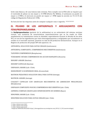 M a r c a R o j a | 185
leche más blanca y de una textura más cremosa. Para cumplir con la FDA sólo se requiere que
el contenido de plomo no sea mayor a 10 PPM (Partes Por Millón), el antimonio no puede ser
mayor a 2 PPM y el mercurio no puede ser mayor a 1 PPM según la sección no 73.15.75 del
código de Regulación Federal (21 CFR).
Es hora de leer las etiquetas antes de comprar cualquier cosa e ingerirla. 162163164165
EL PELIGRO DE LOS ANTIGRIPALES Y ADELGAZANTES CON
FENILPROPANOLAMINA
La fenilpropanolamina (pariente de la anfetamina) es un estimulante del sistema nervioso
central, una sustancia de características vasoconstrictoras que se ha usado en Chile
ampliamente en tratamientos contra la obesidad, especialmente durante la década de los años
90 y es uno de los ingredientes que traen descongestionantes y antigripales que actualmente se
venden en el mercado nacional, presente en más de 60 productos farmacéuticos. Aunque en el
Registro de productos del propio ISP sólo aparecen 16:
ANTIGRIPAL SOLUCION PARA GOTAS ORALES (Andromaco)
ANTIGRIPAL COMPUESTO, COMPRIMIDOS RECUBIERTOS (Andromaco)
TAPOFRIN COMPRIMIDOS (Bestpharma)
TOSSAMINIC BITABS COMPRIMIDOS DE ACCION RAPILENTA (Novartis)
BIOGRIP JARABE (Sanitas)
BIOGRIP CAPSULAS (Sanitas)
GRIPASAN JARABE (Lab. Chile)
RHINOPRONT S SUSPENSION ORAL (Grunenthal)
MATINOR PEDIATRICO SOLUCION ORAL PARA GOTAS (Astorga)
MATINOR JARABE (Astorga)
COLDACT CAPSULAS CON GRANULOS RECUBIERTOS DE LIBERACION PROLONGADA
(Bestpharma)
GRIPASAN COMPUESTO NOCHE COMPRIMIDOS RECUBIERTOS (Lab. Chile)
ASPIRINA COMPLEX GRANULADO EFERVESCENTE EN SOBRES (Bayer)
RINOFRIM JARABE (Lab. Chile)
RINOFRIM SOLUCION PARA GOTAS ORALES (Lab. Chile)
162 http://alturl.com/vtdr2
163 http://alturl.com/rxnvp
164 http://alturl.com/utcsv
165Especial NANOTECNOLOGÍA https://detenganlavacuna.wordpress.com/2010/11/24/nanotecnologia/
 