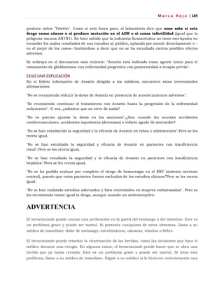 M a r c a R o j a | 189
produce niños "Teletón". Como si esto fuera poco, el laboratorio dice que nose sabe si esta
droga causa cáncer o si produce mutación en el ADN o si causa infertilidad (igual que la
peligrosa vacuna AH1N1). Es bien sabido que la industria farmacéutica no tiene escrúpulos en
esconder los malos resultados de sus estudios al público, optando por mentir derechamente o –
en el mejor de los casos– limitándose a decir que no se ha estudiado ciertos posibles efectos
adversos.
Se subraya en el documento más reciente: "Avastin está indicado como agente único para el
tratamiento de glioblastoma con enfermedad progresiva con posterioridad a terapia previa".
EXIJO UNA EXPLICACIÓN
En el folleto informativo de Avastin dirigido a los médicos, encuentro estas inverosímiles
afirmaciones:
"No se recomienda reducir la dosis de Avastin en presencia de acontecimientos adversos".
"Se recomienda continuar el tratamiento con Avastin hasta la progresión de la enfermedad
subyacente". O sea, ¿admiten que no sirve de nada?
"No es preciso ajustar la dosis en los ancianos".¿Aun cuando les ocurran accidentes
cerebrovasculares, accidentes isquémicos (derrames) o infarto agudo de miocardio?
"No se han establecido la seguridad y la eficacia de Avastin en niños y adolescentes".Pero se les
receta igual.
"No se han estudiado la seguridad y eficacia de Avastin en pacientes con insuficiencia
renal".Pero se les receta igual.
"No se han estudiado la seguridad y la eficacia de Avastin en pacientes con insuficiencia
hepática".Pero se les receta igual.
"No se ha podido evaluar por completo el riesgo de hemorragia en el SNC (sistema nervioso
central), puesto que estos pacientes fueron excluidos de los estudios clínicos‖Pero se les receta
igual.
"No se han realizado estudios adecuados y bien controlados en mujeres embarazadas". Pero se
les recomienda tomar igual la droga, aunque usando un anticonceptivo.
ADVERTENCIA
El bevacizumab puede causar una perforación en la pared del estómago o del intestino. Este es
un problema grave y puede ser mortal. Si presenta cualquiera de estos síntomas, llame a su
médico de inmediato: dolor de estómago, estreñimiento, náuseas, vómitos o fiebre.
El bevacizumab puede retardar la cicatrización de las heridas, como las incisiones que hace el
médico durante una cirugía. En algunos casos, el bevacizumab puede hacer que se abra una
herida que ya había cerrado. Este es un problema grave y puede ser mortal. Si tiene este
problema, llame a su médico de inmediato. Dígale a su médico si le hicieron recientemente una
 